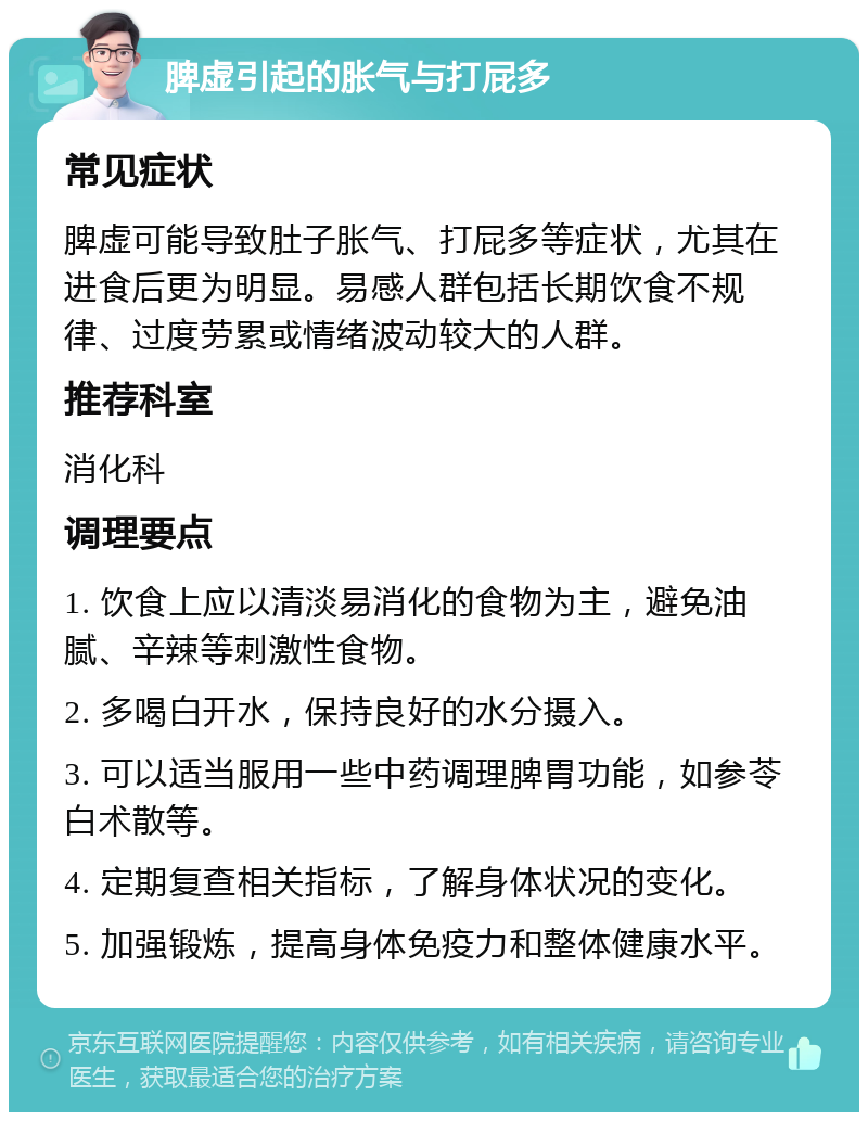 脾虚引起的胀气与打屁多 常见症状 脾虚可能导致肚子胀气、打屁多等症状，尤其在进食后更为明显。易感人群包括长期饮食不规律、过度劳累或情绪波动较大的人群。 推荐科室 消化科 调理要点 1. 饮食上应以清淡易消化的食物为主，避免油腻、辛辣等刺激性食物。 2. 多喝白开水，保持良好的水分摄入。 3. 可以适当服用一些中药调理脾胃功能，如参苓白术散等。 4. 定期复查相关指标，了解身体状况的变化。 5. 加强锻炼，提高身体免疫力和整体健康水平。