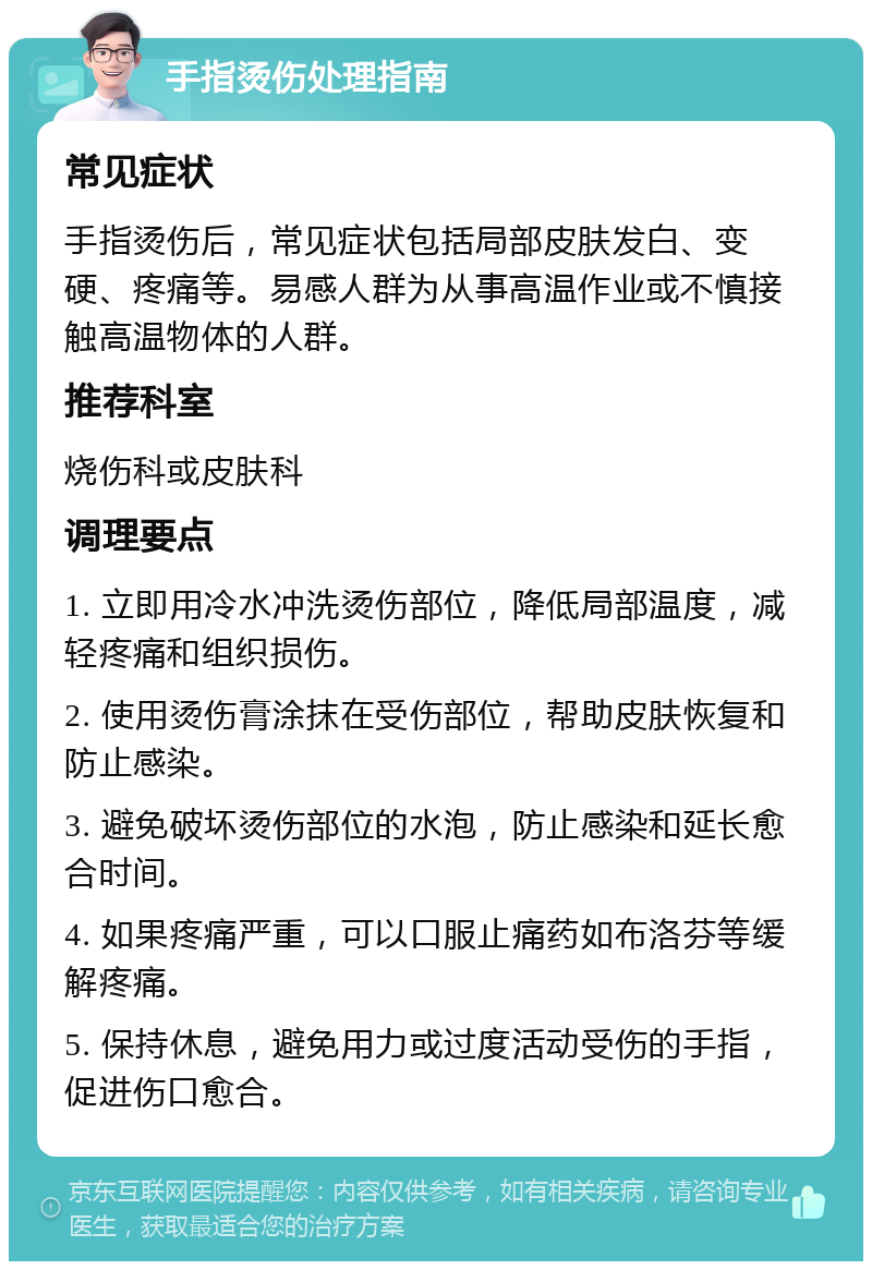 手指烫伤处理指南 常见症状 手指烫伤后，常见症状包括局部皮肤发白、变硬、疼痛等。易感人群为从事高温作业或不慎接触高温物体的人群。 推荐科室 烧伤科或皮肤科 调理要点 1. 立即用冷水冲洗烫伤部位，降低局部温度，减轻疼痛和组织损伤。 2. 使用烫伤膏涂抹在受伤部位，帮助皮肤恢复和防止感染。 3. 避免破坏烫伤部位的水泡，防止感染和延长愈合时间。 4. 如果疼痛严重，可以口服止痛药如布洛芬等缓解疼痛。 5. 保持休息，避免用力或过度活动受伤的手指，促进伤口愈合。