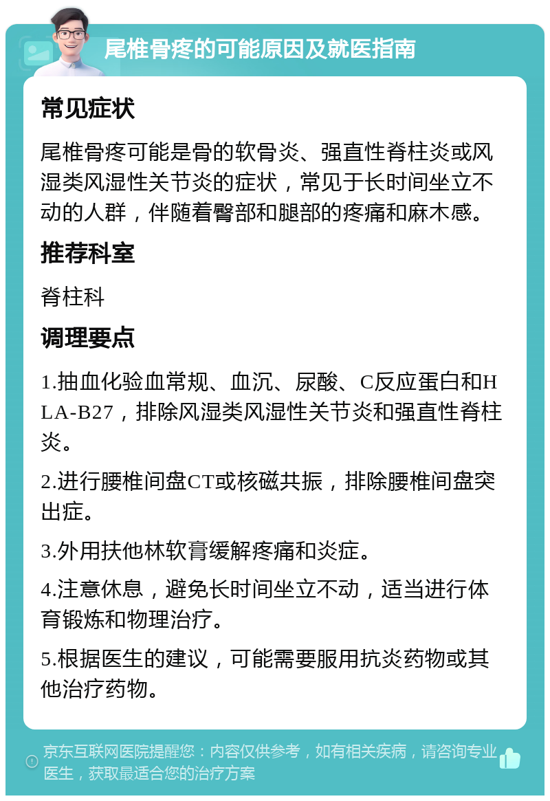 尾椎骨疼的可能原因及就医指南 常见症状 尾椎骨疼可能是骨的软骨炎、强直性脊柱炎或风湿类风湿性关节炎的症状，常见于长时间坐立不动的人群，伴随着臀部和腿部的疼痛和麻木感。 推荐科室 脊柱科 调理要点 1.抽血化验血常规、血沉、尿酸、C反应蛋白和HLA-B27，排除风湿类风湿性关节炎和强直性脊柱炎。 2.进行腰椎间盘CT或核磁共振，排除腰椎间盘突出症。 3.外用扶他林软膏缓解疼痛和炎症。 4.注意休息，避免长时间坐立不动，适当进行体育锻炼和物理治疗。 5.根据医生的建议，可能需要服用抗炎药物或其他治疗药物。