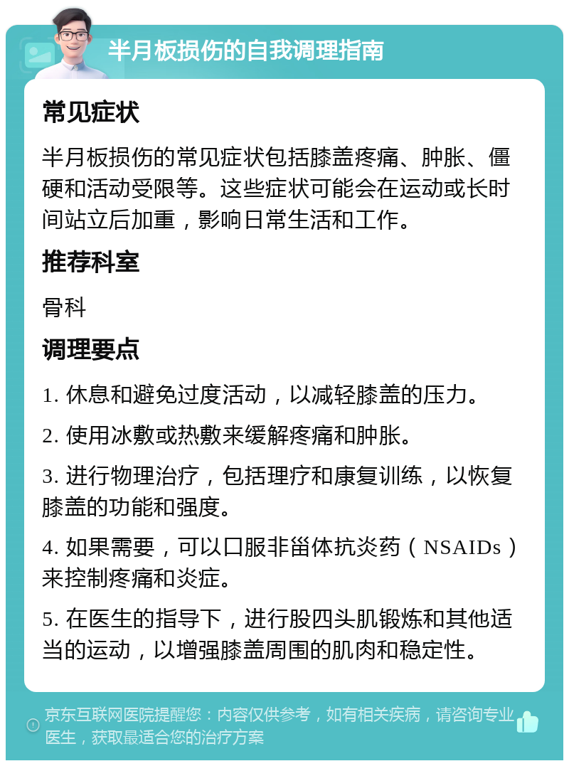 半月板损伤的自我调理指南 常见症状 半月板损伤的常见症状包括膝盖疼痛、肿胀、僵硬和活动受限等。这些症状可能会在运动或长时间站立后加重，影响日常生活和工作。 推荐科室 骨科 调理要点 1. 休息和避免过度活动，以减轻膝盖的压力。 2. 使用冰敷或热敷来缓解疼痛和肿胀。 3. 进行物理治疗，包括理疗和康复训练，以恢复膝盖的功能和强度。 4. 如果需要，可以口服非甾体抗炎药（NSAIDs）来控制疼痛和炎症。 5. 在医生的指导下，进行股四头肌锻炼和其他适当的运动，以增强膝盖周围的肌肉和稳定性。