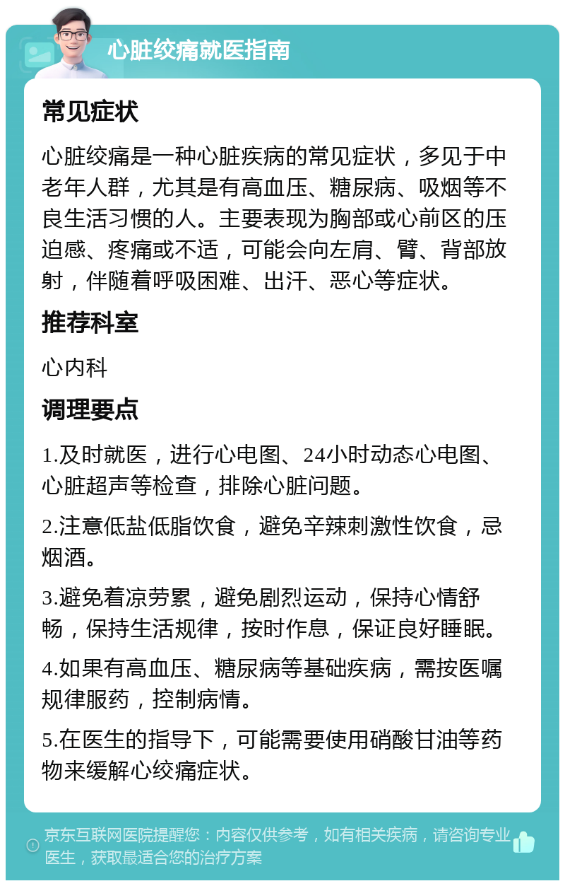 心脏绞痛就医指南 常见症状 心脏绞痛是一种心脏疾病的常见症状，多见于中老年人群，尤其是有高血压、糖尿病、吸烟等不良生活习惯的人。主要表现为胸部或心前区的压迫感、疼痛或不适，可能会向左肩、臂、背部放射，伴随着呼吸困难、出汗、恶心等症状。 推荐科室 心内科 调理要点 1.及时就医，进行心电图、24小时动态心电图、心脏超声等检查，排除心脏问题。 2.注意低盐低脂饮食，避免辛辣刺激性饮食，忌烟酒。 3.避免着凉劳累，避免剧烈运动，保持心情舒畅，保持生活规律，按时作息，保证良好睡眠。 4.如果有高血压、糖尿病等基础疾病，需按医嘱规律服药，控制病情。 5.在医生的指导下，可能需要使用硝酸甘油等药物来缓解心绞痛症状。