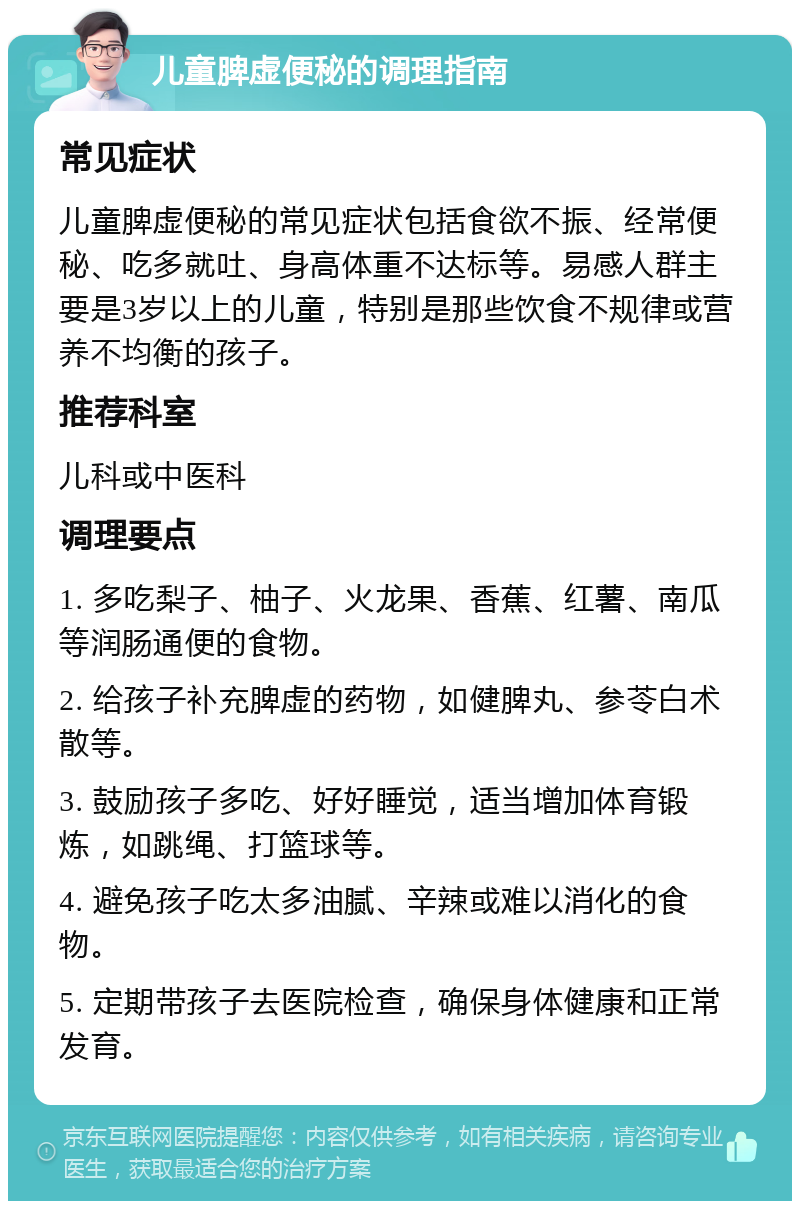 儿童脾虚便秘的调理指南 常见症状 儿童脾虚便秘的常见症状包括食欲不振、经常便秘、吃多就吐、身高体重不达标等。易感人群主要是3岁以上的儿童，特别是那些饮食不规律或营养不均衡的孩子。 推荐科室 儿科或中医科 调理要点 1. 多吃梨子、柚子、火龙果、香蕉、红薯、南瓜等润肠通便的食物。 2. 给孩子补充脾虚的药物，如健脾丸、参苓白术散等。 3. 鼓励孩子多吃、好好睡觉，适当增加体育锻炼，如跳绳、打篮球等。 4. 避免孩子吃太多油腻、辛辣或难以消化的食物。 5. 定期带孩子去医院检查，确保身体健康和正常发育。