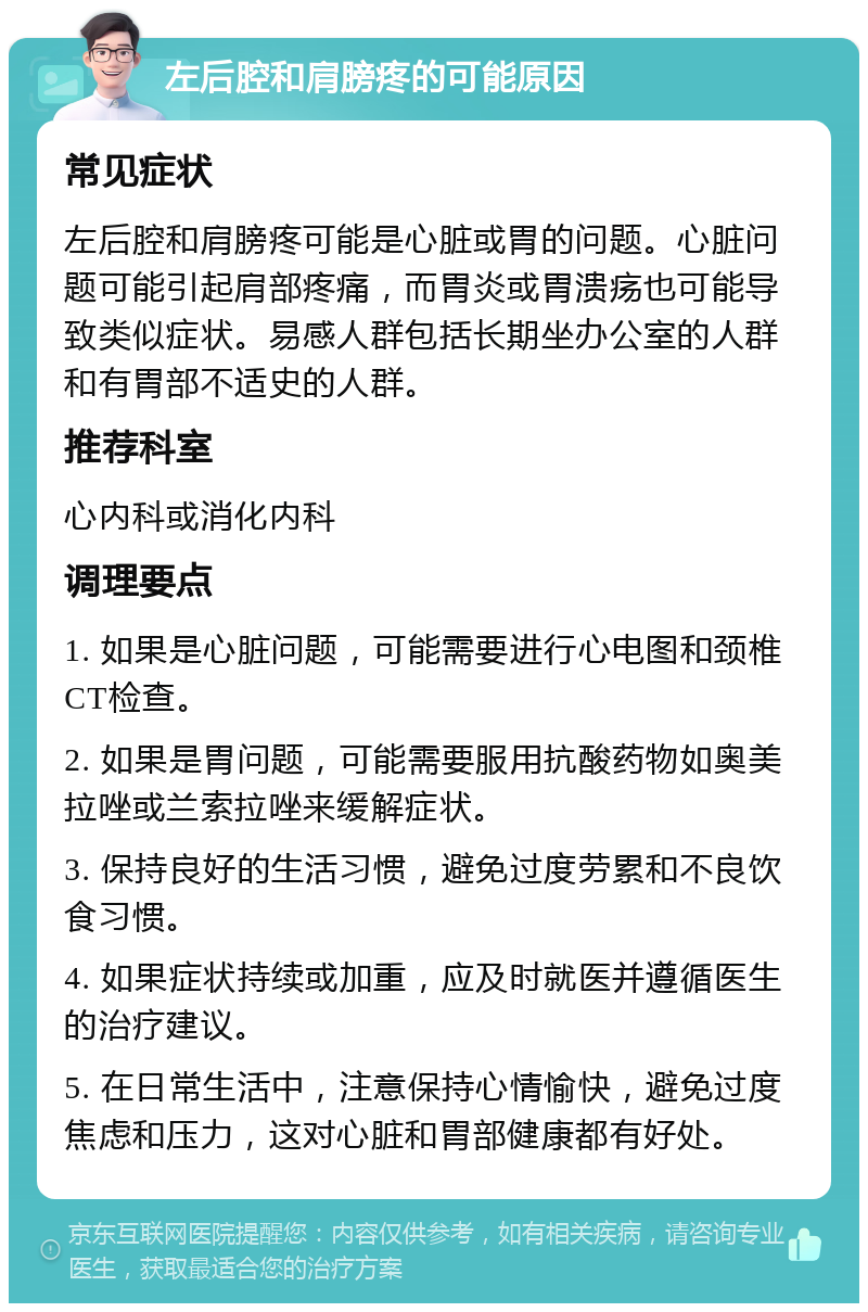 左后腔和肩膀疼的可能原因 常见症状 左后腔和肩膀疼可能是心脏或胃的问题。心脏问题可能引起肩部疼痛，而胃炎或胃溃疡也可能导致类似症状。易感人群包括长期坐办公室的人群和有胃部不适史的人群。 推荐科室 心内科或消化内科 调理要点 1. 如果是心脏问题，可能需要进行心电图和颈椎CT检查。 2. 如果是胃问题，可能需要服用抗酸药物如奥美拉唑或兰索拉唑来缓解症状。 3. 保持良好的生活习惯，避免过度劳累和不良饮食习惯。 4. 如果症状持续或加重，应及时就医并遵循医生的治疗建议。 5. 在日常生活中，注意保持心情愉快，避免过度焦虑和压力，这对心脏和胃部健康都有好处。