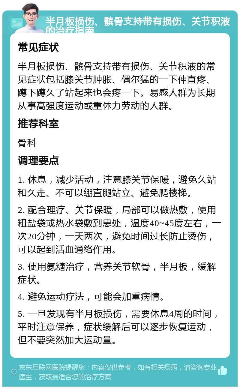 半月板损伤、髌骨支持带有损伤、关节积液的治疗指南 常见症状 半月板损伤、髌骨支持带有损伤、关节积液的常见症状包括膝关节肿胀、偶尔猛的一下伸直疼、蹲下蹲久了站起来也会疼一下。易感人群为长期从事高强度运动或重体力劳动的人群。 推荐科室 骨科 调理要点 1. 休息，减少活动，注意膝关节保暖，避免久站和久走、不可以绷直腿站立、避免爬楼梯。 2. 配合理疗、关节保暖，局部可以做热敷，使用粗盐袋或热水袋敷到患处，温度40~45度左右，一次20分钟，一天两次，避免时间过长防止烫伤，可以起到活血通络作用。 3. 使用氨糖治疗，营养关节软骨，半月板，缓解症状。 4. 避免运动疗法，可能会加重病情。 5. 一旦发现有半月板损伤，需要休息4周的时间，平时注意保养，症状缓解后可以逐步恢复运动，但不要突然加大运动量。