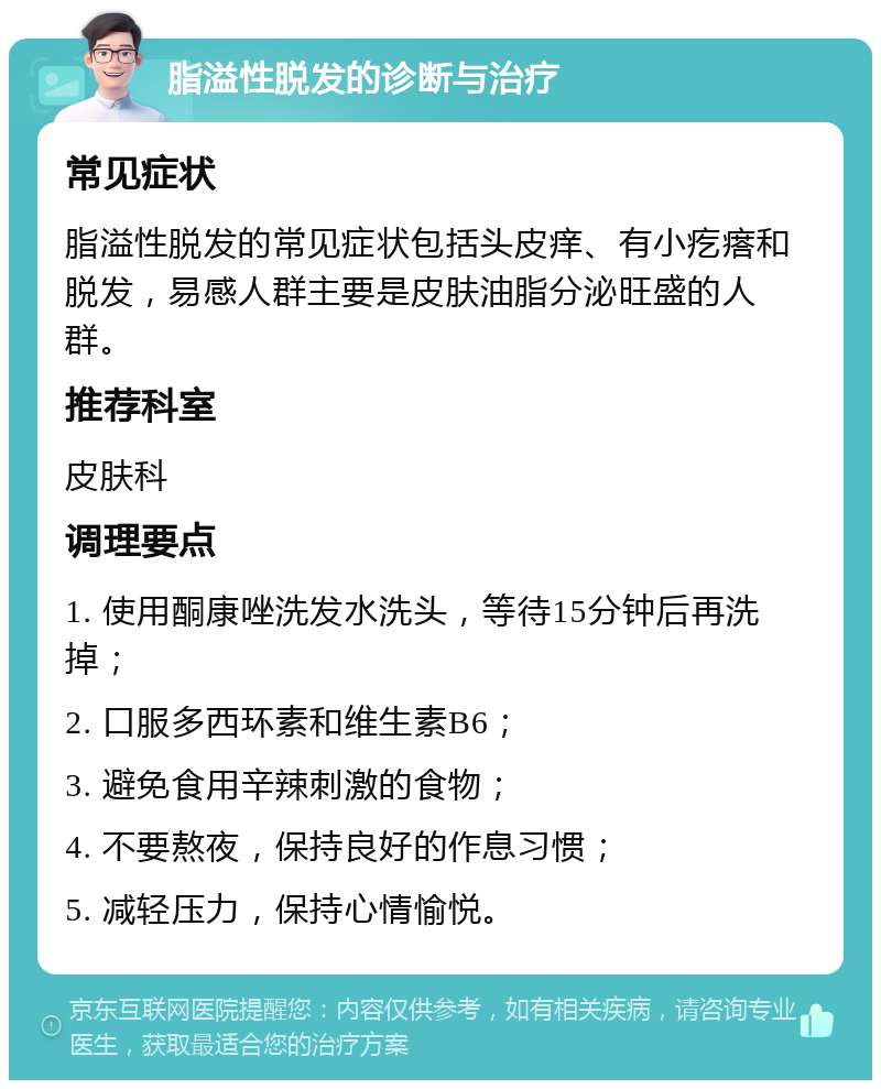 脂溢性脱发的诊断与治疗 常见症状 脂溢性脱发的常见症状包括头皮痒、有小疙瘩和脱发，易感人群主要是皮肤油脂分泌旺盛的人群。 推荐科室 皮肤科 调理要点 1. 使用酮康唑洗发水洗头，等待15分钟后再洗掉； 2. 口服多西环素和维生素B6； 3. 避免食用辛辣刺激的食物； 4. 不要熬夜，保持良好的作息习惯； 5. 减轻压力，保持心情愉悦。