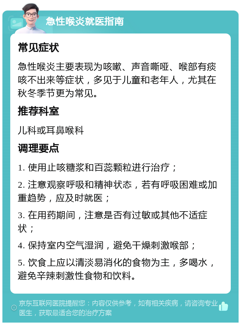 急性喉炎就医指南 常见症状 急性喉炎主要表现为咳嗽、声音嘶哑、喉部有痰咳不出来等症状，多见于儿童和老年人，尤其在秋冬季节更为常见。 推荐科室 儿科或耳鼻喉科 调理要点 1. 使用止咳糖浆和百蕊颗粒进行治疗； 2. 注意观察呼吸和精神状态，若有呼吸困难或加重趋势，应及时就医； 3. 在用药期间，注意是否有过敏或其他不适症状； 4. 保持室内空气湿润，避免干燥刺激喉部； 5. 饮食上应以清淡易消化的食物为主，多喝水，避免辛辣刺激性食物和饮料。