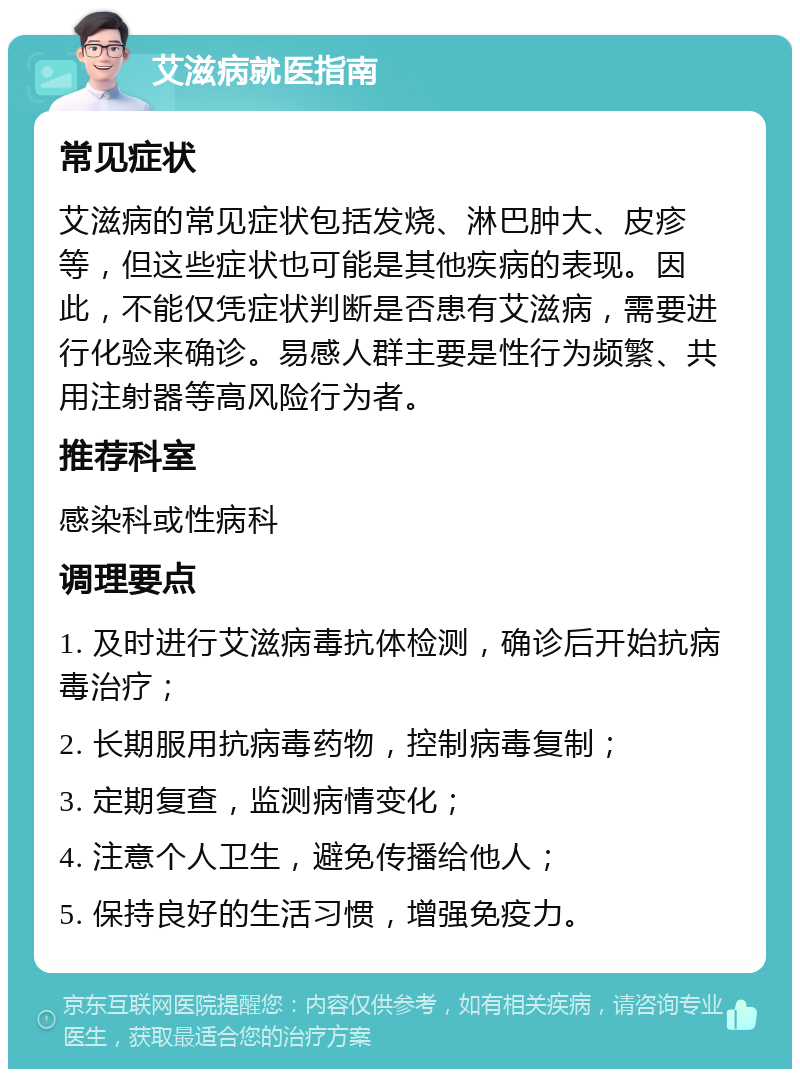 艾滋病就医指南 常见症状 艾滋病的常见症状包括发烧、淋巴肿大、皮疹等，但这些症状也可能是其他疾病的表现。因此，不能仅凭症状判断是否患有艾滋病，需要进行化验来确诊。易感人群主要是性行为频繁、共用注射器等高风险行为者。 推荐科室 感染科或性病科 调理要点 1. 及时进行艾滋病毒抗体检测，确诊后开始抗病毒治疗； 2. 长期服用抗病毒药物，控制病毒复制； 3. 定期复查，监测病情变化； 4. 注意个人卫生，避免传播给他人； 5. 保持良好的生活习惯，增强免疫力。