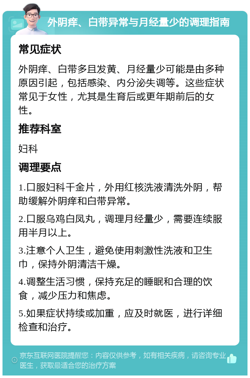 外阴痒、白带异常与月经量少的调理指南 常见症状 外阴痒、白带多且发黄、月经量少可能是由多种原因引起，包括感染、内分泌失调等。这些症状常见于女性，尤其是生育后或更年期前后的女性。 推荐科室 妇科 调理要点 1.口服妇科千金片，外用红核洗液清洗外阴，帮助缓解外阴痒和白带异常。 2.口服乌鸡白凤丸，调理月经量少，需要连续服用半月以上。 3.注意个人卫生，避免使用刺激性洗液和卫生巾，保持外阴清洁干燥。 4.调整生活习惯，保持充足的睡眠和合理的饮食，减少压力和焦虑。 5.如果症状持续或加重，应及时就医，进行详细检查和治疗。