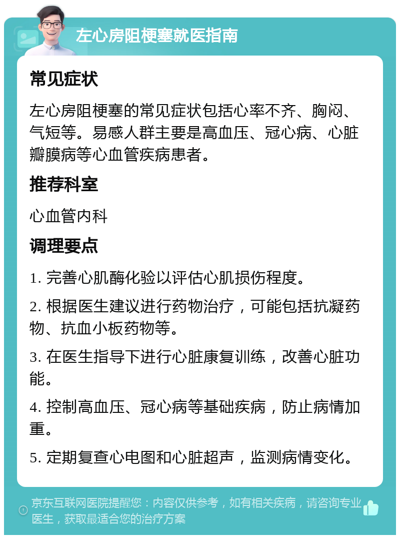 左心房阻梗塞就医指南 常见症状 左心房阻梗塞的常见症状包括心率不齐、胸闷、气短等。易感人群主要是高血压、冠心病、心脏瓣膜病等心血管疾病患者。 推荐科室 心血管内科 调理要点 1. 完善心肌酶化验以评估心肌损伤程度。 2. 根据医生建议进行药物治疗，可能包括抗凝药物、抗血小板药物等。 3. 在医生指导下进行心脏康复训练，改善心脏功能。 4. 控制高血压、冠心病等基础疾病，防止病情加重。 5. 定期复查心电图和心脏超声，监测病情变化。