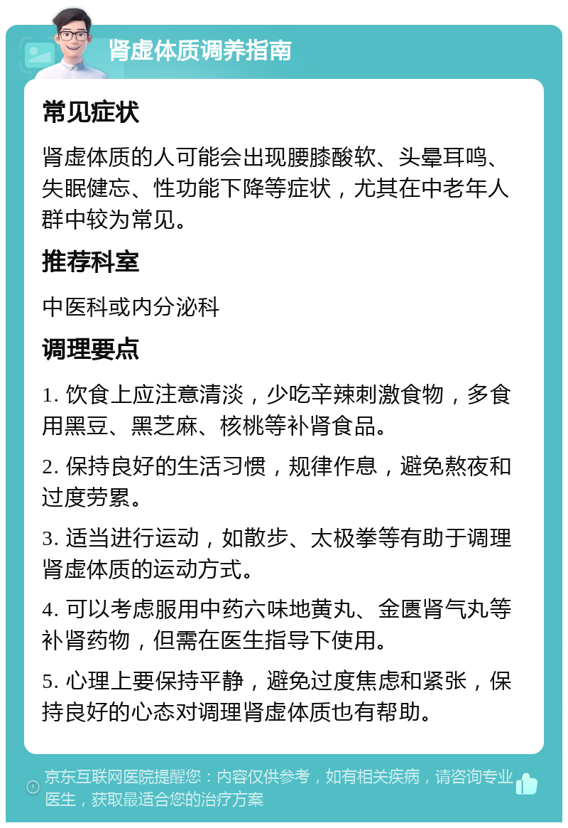 肾虚体质调养指南 常见症状 肾虚体质的人可能会出现腰膝酸软、头晕耳鸣、失眠健忘、性功能下降等症状，尤其在中老年人群中较为常见。 推荐科室 中医科或内分泌科 调理要点 1. 饮食上应注意清淡，少吃辛辣刺激食物，多食用黑豆、黑芝麻、核桃等补肾食品。 2. 保持良好的生活习惯，规律作息，避免熬夜和过度劳累。 3. 适当进行运动，如散步、太极拳等有助于调理肾虚体质的运动方式。 4. 可以考虑服用中药六味地黄丸、金匮肾气丸等补肾药物，但需在医生指导下使用。 5. 心理上要保持平静，避免过度焦虑和紧张，保持良好的心态对调理肾虚体质也有帮助。