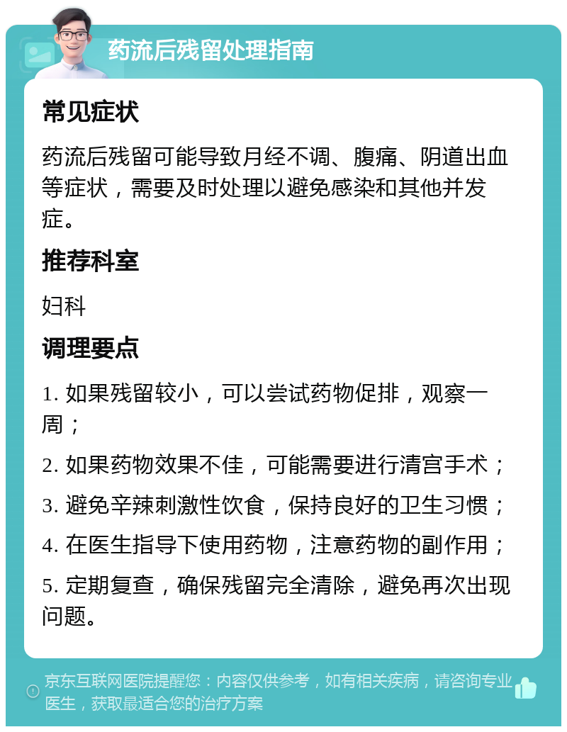 药流后残留处理指南 常见症状 药流后残留可能导致月经不调、腹痛、阴道出血等症状，需要及时处理以避免感染和其他并发症。 推荐科室 妇科 调理要点 1. 如果残留较小，可以尝试药物促排，观察一周； 2. 如果药物效果不佳，可能需要进行清宫手术； 3. 避免辛辣刺激性饮食，保持良好的卫生习惯； 4. 在医生指导下使用药物，注意药物的副作用； 5. 定期复查，确保残留完全清除，避免再次出现问题。