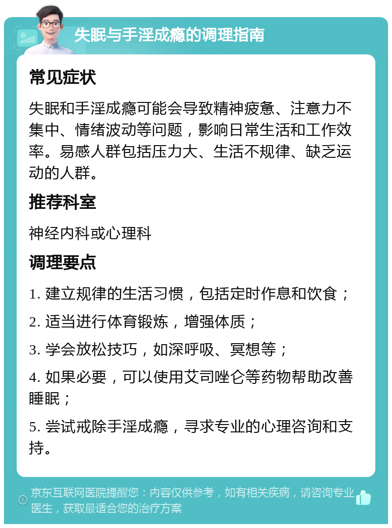 失眠与手淫成瘾的调理指南 常见症状 失眠和手淫成瘾可能会导致精神疲惫、注意力不集中、情绪波动等问题，影响日常生活和工作效率。易感人群包括压力大、生活不规律、缺乏运动的人群。 推荐科室 神经内科或心理科 调理要点 1. 建立规律的生活习惯，包括定时作息和饮食； 2. 适当进行体育锻炼，增强体质； 3. 学会放松技巧，如深呼吸、冥想等； 4. 如果必要，可以使用艾司唑仑等药物帮助改善睡眠； 5. 尝试戒除手淫成瘾，寻求专业的心理咨询和支持。