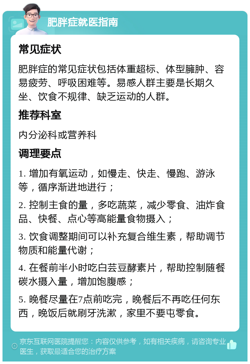 肥胖症就医指南 常见症状 肥胖症的常见症状包括体重超标、体型臃肿、容易疲劳、呼吸困难等。易感人群主要是长期久坐、饮食不规律、缺乏运动的人群。 推荐科室 内分泌科或营养科 调理要点 1. 增加有氧运动，如慢走、快走、慢跑、游泳等，循序渐进地进行； 2. 控制主食的量，多吃蔬菜，减少零食、油炸食品、快餐、点心等高能量食物摄入； 3. 饮食调整期间可以补充复合维生素，帮助调节物质和能量代谢； 4. 在餐前半小时吃白芸豆酵素片，帮助控制随餐碳水摄入量，增加饱腹感； 5. 晚餐尽量在7点前吃完，晚餐后不再吃任何东西，晚饭后就刷牙洗漱，家里不要屯零食。