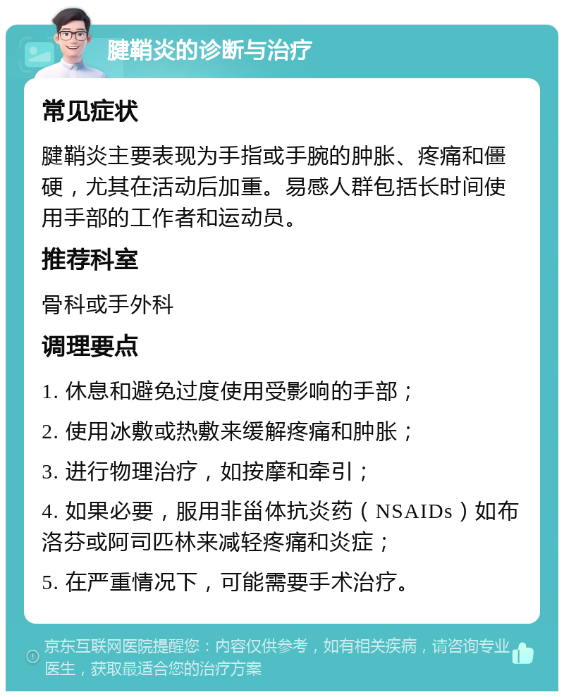 腱鞘炎的诊断与治疗 常见症状 腱鞘炎主要表现为手指或手腕的肿胀、疼痛和僵硬，尤其在活动后加重。易感人群包括长时间使用手部的工作者和运动员。 推荐科室 骨科或手外科 调理要点 1. 休息和避免过度使用受影响的手部； 2. 使用冰敷或热敷来缓解疼痛和肿胀； 3. 进行物理治疗，如按摩和牵引； 4. 如果必要，服用非甾体抗炎药（NSAIDs）如布洛芬或阿司匹林来减轻疼痛和炎症； 5. 在严重情况下，可能需要手术治疗。