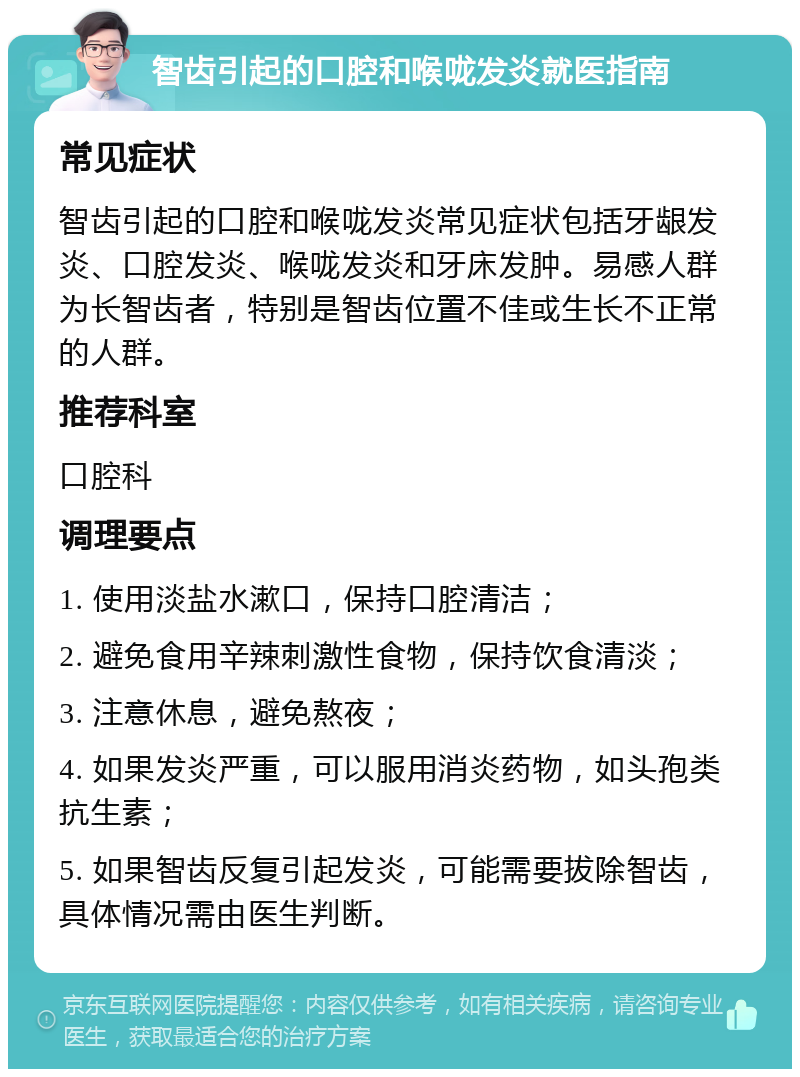 智齿引起的口腔和喉咙发炎就医指南 常见症状 智齿引起的口腔和喉咙发炎常见症状包括牙龈发炎、口腔发炎、喉咙发炎和牙床发肿。易感人群为长智齿者，特别是智齿位置不佳或生长不正常的人群。 推荐科室 口腔科 调理要点 1. 使用淡盐水漱口，保持口腔清洁； 2. 避免食用辛辣刺激性食物，保持饮食清淡； 3. 注意休息，避免熬夜； 4. 如果发炎严重，可以服用消炎药物，如头孢类抗生素； 5. 如果智齿反复引起发炎，可能需要拔除智齿，具体情况需由医生判断。