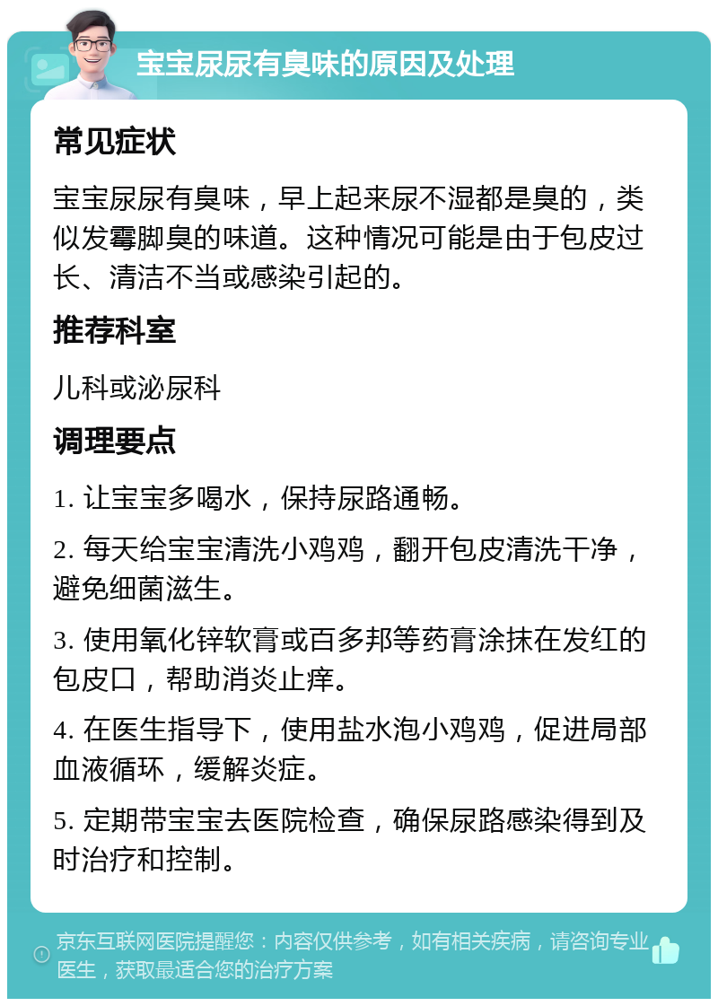 宝宝尿尿有臭味的原因及处理 常见症状 宝宝尿尿有臭味，早上起来尿不湿都是臭的，类似发霉脚臭的味道。这种情况可能是由于包皮过长、清洁不当或感染引起的。 推荐科室 儿科或泌尿科 调理要点 1. 让宝宝多喝水，保持尿路通畅。 2. 每天给宝宝清洗小鸡鸡，翻开包皮清洗干净，避免细菌滋生。 3. 使用氧化锌软膏或百多邦等药膏涂抹在发红的包皮口，帮助消炎止痒。 4. 在医生指导下，使用盐水泡小鸡鸡，促进局部血液循环，缓解炎症。 5. 定期带宝宝去医院检查，确保尿路感染得到及时治疗和控制。