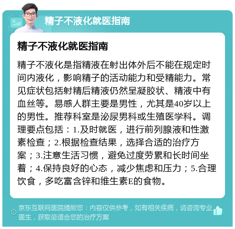 精子不液化就医指南 精子不液化就医指南 精子不液化是指精液在射出体外后不能在规定时间内液化，影响精子的活动能力和受精能力。常见症状包括射精后精液仍然呈凝胶状、精液中有血丝等。易感人群主要是男性，尤其是40岁以上的男性。推荐科室是泌尿男科或生殖医学科。调理要点包括：1.及时就医，进行前列腺液和性激素检查；2.根据检查结果，选择合适的治疗方案；3.注意生活习惯，避免过度劳累和长时间坐着；4.保持良好的心态，减少焦虑和压力；5.合理饮食，多吃富含锌和维生素E的食物。