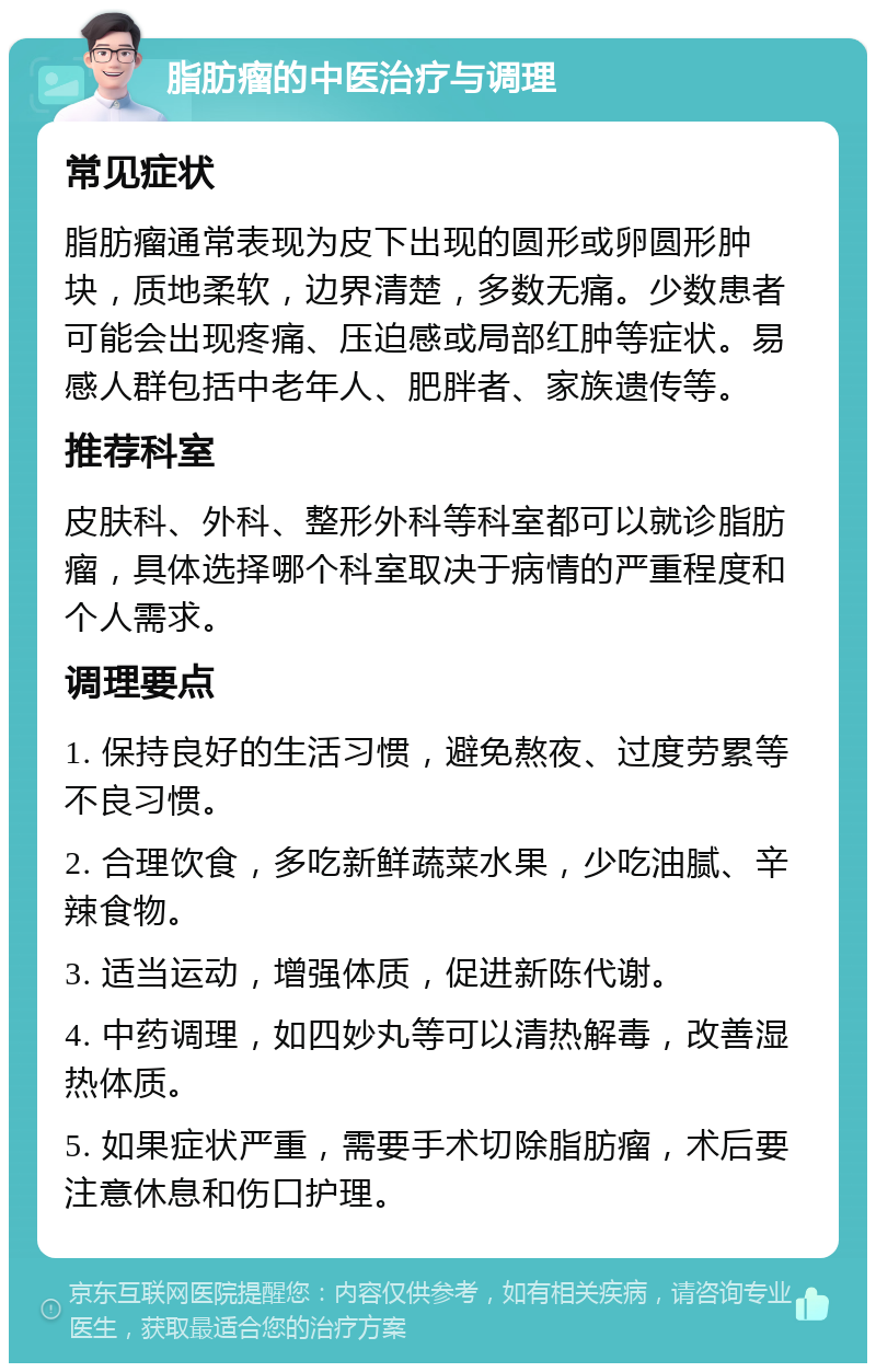 脂肪瘤的中医治疗与调理 常见症状 脂肪瘤通常表现为皮下出现的圆形或卵圆形肿块，质地柔软，边界清楚，多数无痛。少数患者可能会出现疼痛、压迫感或局部红肿等症状。易感人群包括中老年人、肥胖者、家族遗传等。 推荐科室 皮肤科、外科、整形外科等科室都可以就诊脂肪瘤，具体选择哪个科室取决于病情的严重程度和个人需求。 调理要点 1. 保持良好的生活习惯，避免熬夜、过度劳累等不良习惯。 2. 合理饮食，多吃新鲜蔬菜水果，少吃油腻、辛辣食物。 3. 适当运动，增强体质，促进新陈代谢。 4. 中药调理，如四妙丸等可以清热解毒，改善湿热体质。 5. 如果症状严重，需要手术切除脂肪瘤，术后要注意休息和伤口护理。