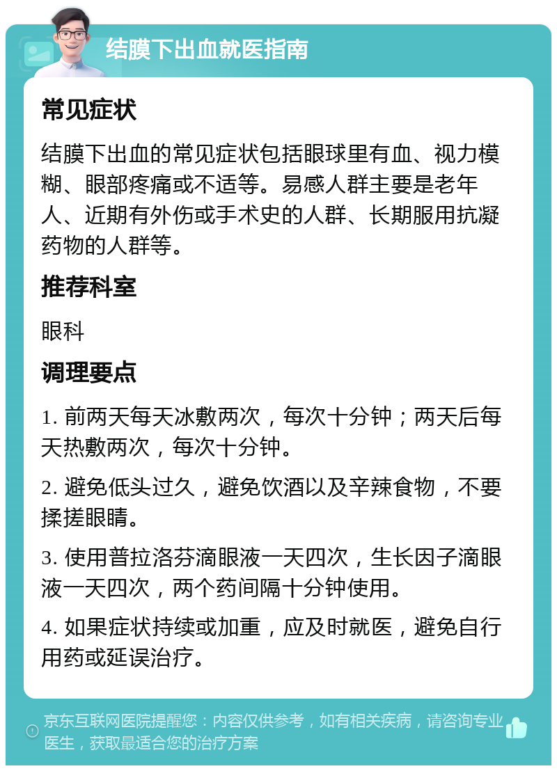 结膜下出血就医指南 常见症状 结膜下出血的常见症状包括眼球里有血、视力模糊、眼部疼痛或不适等。易感人群主要是老年人、近期有外伤或手术史的人群、长期服用抗凝药物的人群等。 推荐科室 眼科 调理要点 1. 前两天每天冰敷两次，每次十分钟；两天后每天热敷两次，每次十分钟。 2. 避免低头过久，避免饮酒以及辛辣食物，不要揉搓眼睛。 3. 使用普拉洛芬滴眼液一天四次，生长因子滴眼液一天四次，两个药间隔十分钟使用。 4. 如果症状持续或加重，应及时就医，避免自行用药或延误治疗。