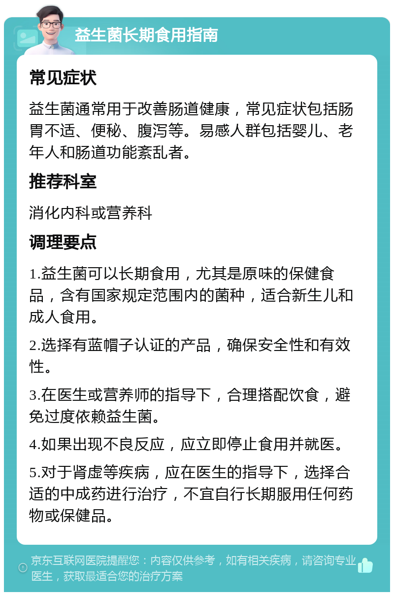 益生菌长期食用指南 常见症状 益生菌通常用于改善肠道健康，常见症状包括肠胃不适、便秘、腹泻等。易感人群包括婴儿、老年人和肠道功能紊乱者。 推荐科室 消化内科或营养科 调理要点 1.益生菌可以长期食用，尤其是原味的保健食品，含有国家规定范围内的菌种，适合新生儿和成人食用。 2.选择有蓝帽子认证的产品，确保安全性和有效性。 3.在医生或营养师的指导下，合理搭配饮食，避免过度依赖益生菌。 4.如果出现不良反应，应立即停止食用并就医。 5.对于肾虚等疾病，应在医生的指导下，选择合适的中成药进行治疗，不宜自行长期服用任何药物或保健品。