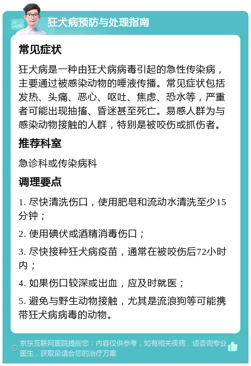 狂犬病预防与处理指南 常见症状 狂犬病是一种由狂犬病病毒引起的急性传染病，主要通过被感染动物的唾液传播。常见症状包括发热、头痛、恶心、呕吐、焦虑、恐水等，严重者可能出现抽搐、昏迷甚至死亡。易感人群为与感染动物接触的人群，特别是被咬伤或抓伤者。 推荐科室 急诊科或传染病科 调理要点 1. 尽快清洗伤口，使用肥皂和流动水清洗至少15分钟； 2. 使用碘伏或酒精消毒伤口； 3. 尽快接种狂犬病疫苗，通常在被咬伤后72小时内； 4. 如果伤口较深或出血，应及时就医； 5. 避免与野生动物接触，尤其是流浪狗等可能携带狂犬病病毒的动物。