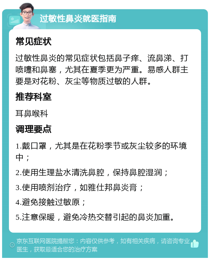 过敏性鼻炎就医指南 常见症状 过敏性鼻炎的常见症状包括鼻子痒、流鼻涕、打喷嚏和鼻塞，尤其在夏季更为严重。易感人群主要是对花粉、灰尘等物质过敏的人群。 推荐科室 耳鼻喉科 调理要点 1.戴口罩，尤其是在花粉季节或灰尘较多的环境中； 2.使用生理盐水清洗鼻腔，保持鼻腔湿润； 3.使用喷剂治疗，如雅仕邦鼻炎膏； 4.避免接触过敏原； 5.注意保暖，避免冷热交替引起的鼻炎加重。