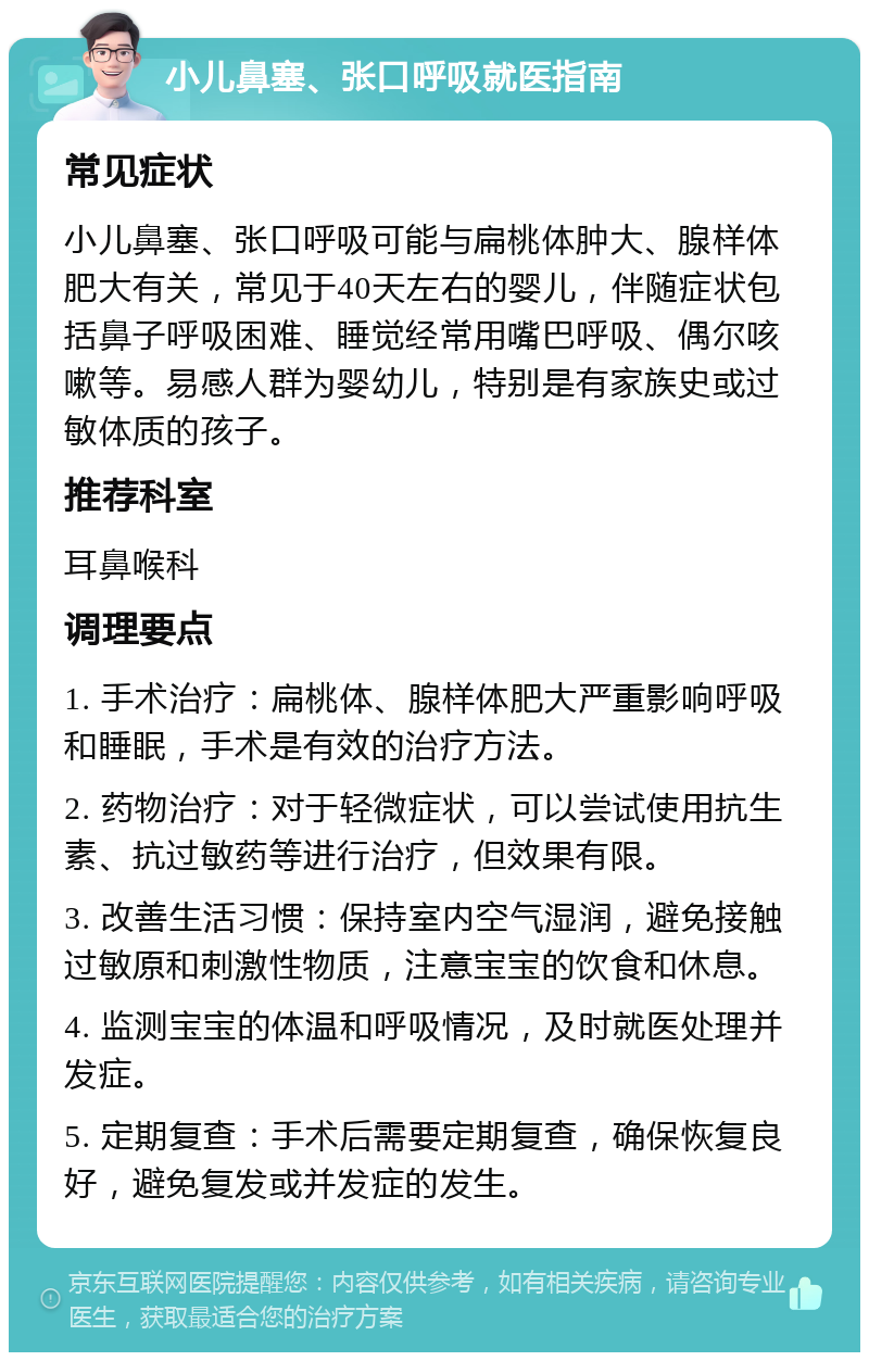 小儿鼻塞、张口呼吸就医指南 常见症状 小儿鼻塞、张口呼吸可能与扁桃体肿大、腺样体肥大有关，常见于40天左右的婴儿，伴随症状包括鼻子呼吸困难、睡觉经常用嘴巴呼吸、偶尔咳嗽等。易感人群为婴幼儿，特别是有家族史或过敏体质的孩子。 推荐科室 耳鼻喉科 调理要点 1. 手术治疗：扁桃体、腺样体肥大严重影响呼吸和睡眠，手术是有效的治疗方法。 2. 药物治疗：对于轻微症状，可以尝试使用抗生素、抗过敏药等进行治疗，但效果有限。 3. 改善生活习惯：保持室内空气湿润，避免接触过敏原和刺激性物质，注意宝宝的饮食和休息。 4. 监测宝宝的体温和呼吸情况，及时就医处理并发症。 5. 定期复查：手术后需要定期复查，确保恢复良好，避免复发或并发症的发生。