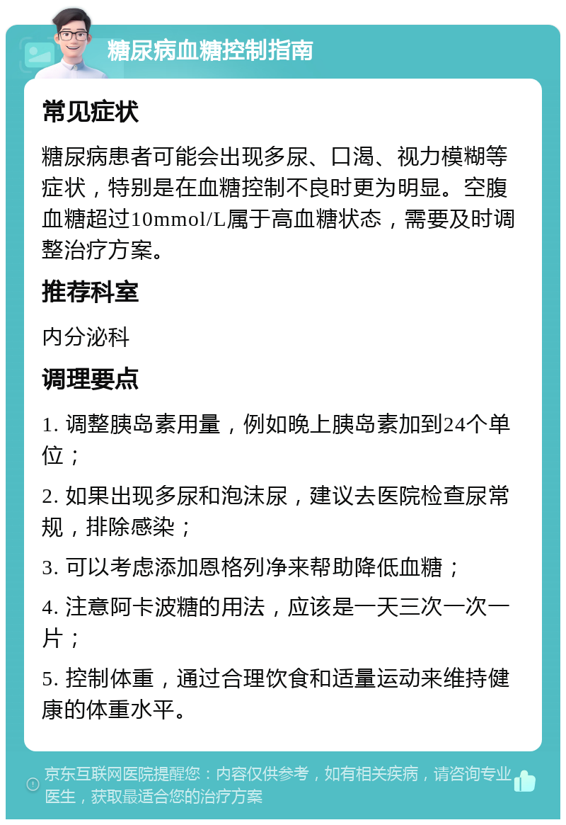 糖尿病血糖控制指南 常见症状 糖尿病患者可能会出现多尿、口渴、视力模糊等症状，特别是在血糖控制不良时更为明显。空腹血糖超过10mmol/L属于高血糖状态，需要及时调整治疗方案。 推荐科室 内分泌科 调理要点 1. 调整胰岛素用量，例如晚上胰岛素加到24个单位； 2. 如果出现多尿和泡沫尿，建议去医院检查尿常规，排除感染； 3. 可以考虑添加恩格列净来帮助降低血糖； 4. 注意阿卡波糖的用法，应该是一天三次一次一片； 5. 控制体重，通过合理饮食和适量运动来维持健康的体重水平。