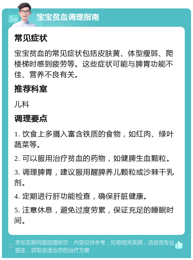 宝宝贫血调理指南 常见症状 宝宝贫血的常见症状包括皮肤黄、体型瘦弱、爬楼梯时感到疲劳等。这些症状可能与脾胃功能不佳、营养不良有关。 推荐科室 儿科 调理要点 1. 饮食上多摄入富含铁质的食物，如红肉、绿叶蔬菜等。 2. 可以服用治疗贫血的药物，如健脾生血颗粒。 3. 调理脾胃，建议服用醒脾养儿颗粒或沙棘干乳剂。 4. 定期进行肝功能检查，确保肝脏健康。 5. 注意休息，避免过度劳累，保证充足的睡眠时间。