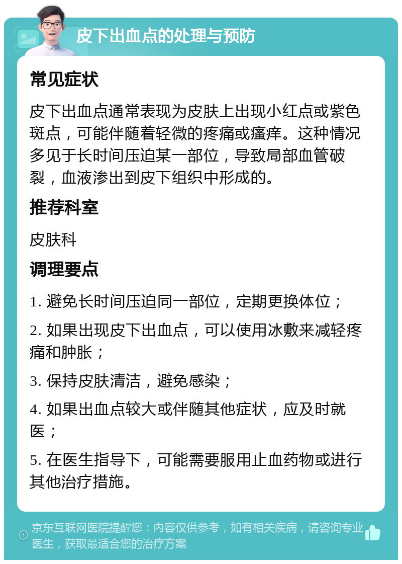 皮下出血点的处理与预防 常见症状 皮下出血点通常表现为皮肤上出现小红点或紫色斑点，可能伴随着轻微的疼痛或瘙痒。这种情况多见于长时间压迫某一部位，导致局部血管破裂，血液渗出到皮下组织中形成的。 推荐科室 皮肤科 调理要点 1. 避免长时间压迫同一部位，定期更换体位； 2. 如果出现皮下出血点，可以使用冰敷来减轻疼痛和肿胀； 3. 保持皮肤清洁，避免感染； 4. 如果出血点较大或伴随其他症状，应及时就医； 5. 在医生指导下，可能需要服用止血药物或进行其他治疗措施。