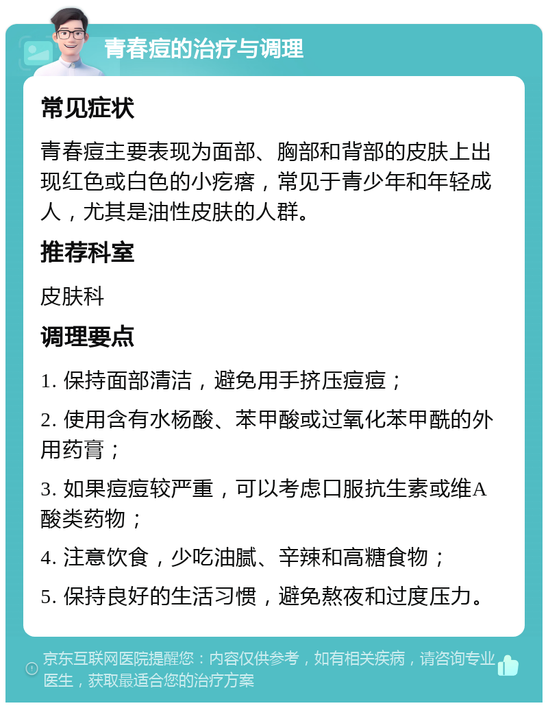 青春痘的治疗与调理 常见症状 青春痘主要表现为面部、胸部和背部的皮肤上出现红色或白色的小疙瘩，常见于青少年和年轻成人，尤其是油性皮肤的人群。 推荐科室 皮肤科 调理要点 1. 保持面部清洁，避免用手挤压痘痘； 2. 使用含有水杨酸、苯甲酸或过氧化苯甲酰的外用药膏； 3. 如果痘痘较严重，可以考虑口服抗生素或维A酸类药物； 4. 注意饮食，少吃油腻、辛辣和高糖食物； 5. 保持良好的生活习惯，避免熬夜和过度压力。