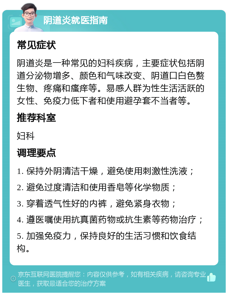 阴道炎就医指南 常见症状 阴道炎是一种常见的妇科疾病，主要症状包括阴道分泌物增多、颜色和气味改变、阴道口白色赘生物、疼痛和瘙痒等。易感人群为性生活活跃的女性、免疫力低下者和使用避孕套不当者等。 推荐科室 妇科 调理要点 1. 保持外阴清洁干燥，避免使用刺激性洗液； 2. 避免过度清洁和使用香皂等化学物质； 3. 穿着透气性好的内裤，避免紧身衣物； 4. 遵医嘱使用抗真菌药物或抗生素等药物治疗； 5. 加强免疫力，保持良好的生活习惯和饮食结构。