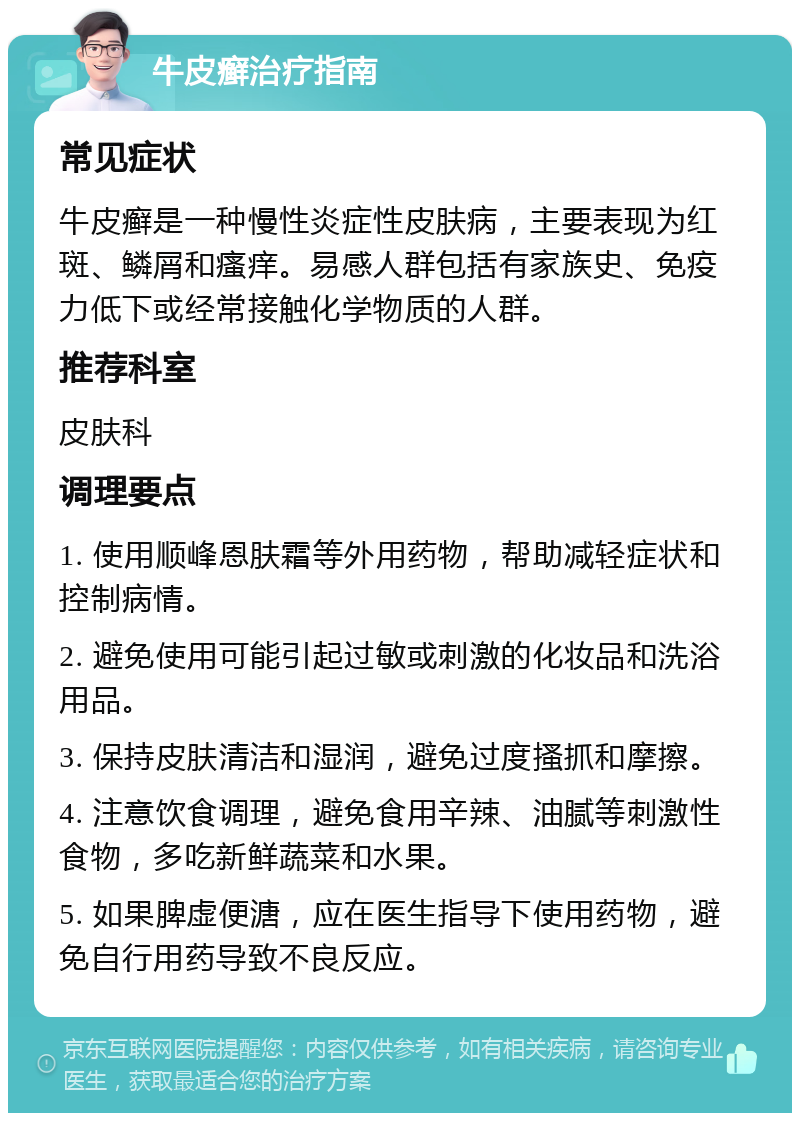 牛皮癣治疗指南 常见症状 牛皮癣是一种慢性炎症性皮肤病，主要表现为红斑、鳞屑和瘙痒。易感人群包括有家族史、免疫力低下或经常接触化学物质的人群。 推荐科室 皮肤科 调理要点 1. 使用顺峰恩肤霜等外用药物，帮助减轻症状和控制病情。 2. 避免使用可能引起过敏或刺激的化妆品和洗浴用品。 3. 保持皮肤清洁和湿润，避免过度搔抓和摩擦。 4. 注意饮食调理，避免食用辛辣、油腻等刺激性食物，多吃新鲜蔬菜和水果。 5. 如果脾虚便溏，应在医生指导下使用药物，避免自行用药导致不良反应。