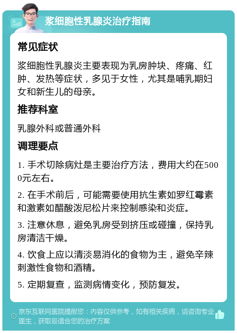 浆细胞性乳腺炎治疗指南 常见症状 浆细胞性乳腺炎主要表现为乳房肿块、疼痛、红肿、发热等症状，多见于女性，尤其是哺乳期妇女和新生儿的母亲。 推荐科室 乳腺外科或普通外科 调理要点 1. 手术切除病灶是主要治疗方法，费用大约在5000元左右。 2. 在手术前后，可能需要使用抗生素如罗红霉素和激素如醋酸泼尼松片来控制感染和炎症。 3. 注意休息，避免乳房受到挤压或碰撞，保持乳房清洁干燥。 4. 饮食上应以清淡易消化的食物为主，避免辛辣刺激性食物和酒精。 5. 定期复查，监测病情变化，预防复发。