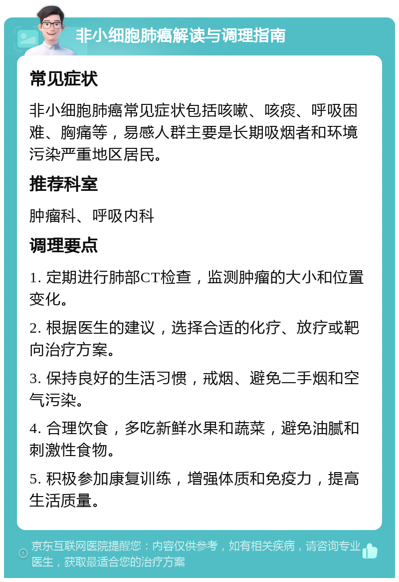 非小细胞肺癌解读与调理指南 常见症状 非小细胞肺癌常见症状包括咳嗽、咳痰、呼吸困难、胸痛等，易感人群主要是长期吸烟者和环境污染严重地区居民。 推荐科室 肿瘤科、呼吸内科 调理要点 1. 定期进行肺部CT检查，监测肿瘤的大小和位置变化。 2. 根据医生的建议，选择合适的化疗、放疗或靶向治疗方案。 3. 保持良好的生活习惯，戒烟、避免二手烟和空气污染。 4. 合理饮食，多吃新鲜水果和蔬菜，避免油腻和刺激性食物。 5. 积极参加康复训练，增强体质和免疫力，提高生活质量。