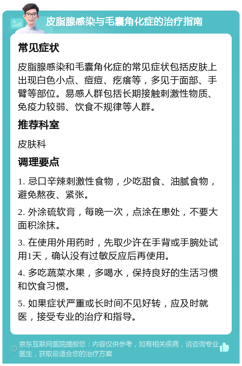 皮脂腺感染与毛囊角化症的治疗指南 常见症状 皮脂腺感染和毛囊角化症的常见症状包括皮肤上出现白色小点、痘痘、疙瘩等，多见于面部、手臂等部位。易感人群包括长期接触刺激性物质、免疫力较弱、饮食不规律等人群。 推荐科室 皮肤科 调理要点 1. 忌口辛辣刺激性食物，少吃甜食、油腻食物，避免熬夜、紧张。 2. 外涂硫软膏，每晚一次，点涂在患处，不要大面积涂抹。 3. 在使用外用药时，先取少许在手背或手腕处试用1天，确认没有过敏反应后再使用。 4. 多吃蔬菜水果，多喝水，保持良好的生活习惯和饮食习惯。 5. 如果症状严重或长时间不见好转，应及时就医，接受专业的治疗和指导。