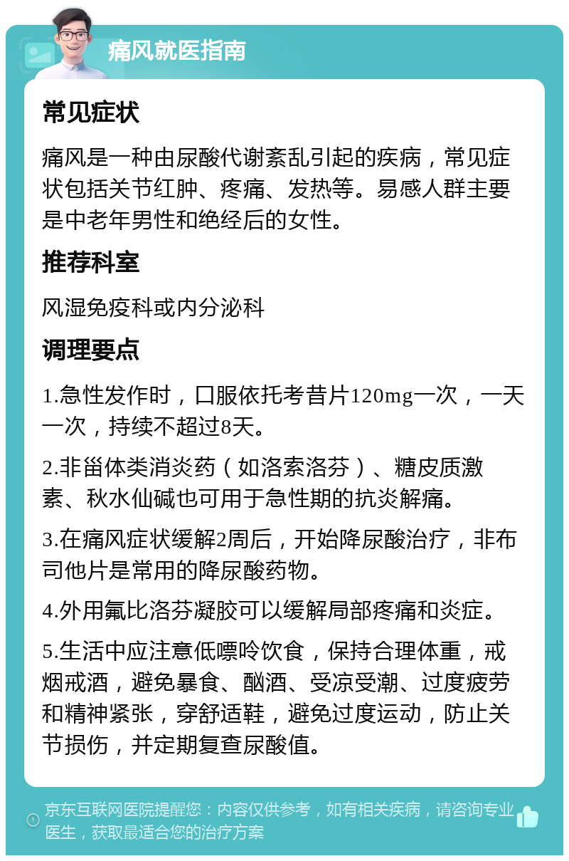 痛风就医指南 常见症状 痛风是一种由尿酸代谢紊乱引起的疾病，常见症状包括关节红肿、疼痛、发热等。易感人群主要是中老年男性和绝经后的女性。 推荐科室 风湿免疫科或内分泌科 调理要点 1.急性发作时，口服依托考昔片120mg一次，一天一次，持续不超过8天。 2.非甾体类消炎药（如洛索洛芬）、糖皮质激素、秋水仙碱也可用于急性期的抗炎解痛。 3.在痛风症状缓解2周后，开始降尿酸治疗，非布司他片是常用的降尿酸药物。 4.外用氟比洛芬凝胶可以缓解局部疼痛和炎症。 5.生活中应注意低嘌呤饮食，保持合理体重，戒烟戒酒，避免暴食、酗酒、受凉受潮、过度疲劳和精神紧张，穿舒适鞋，避免过度运动，防止关节损伤，并定期复查尿酸值。