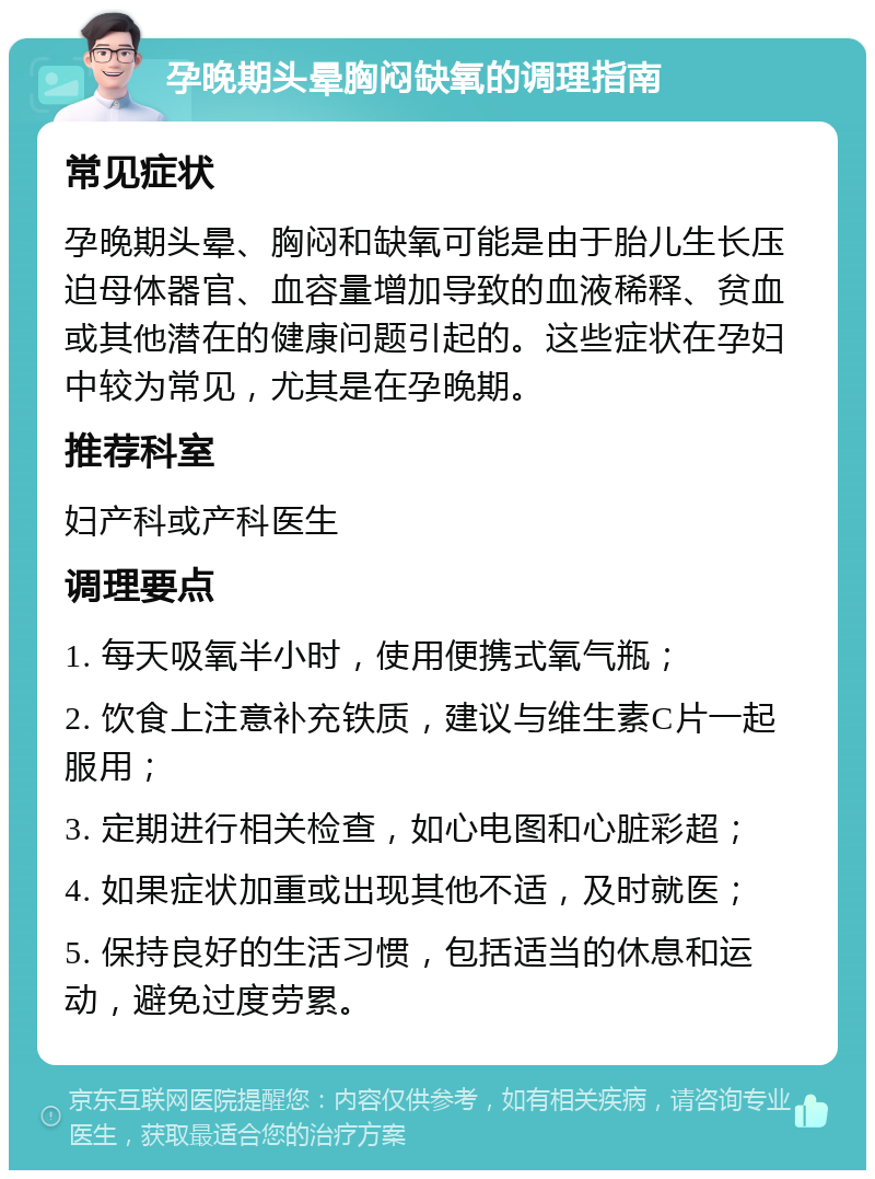 孕晚期头晕胸闷缺氧的调理指南 常见症状 孕晚期头晕、胸闷和缺氧可能是由于胎儿生长压迫母体器官、血容量增加导致的血液稀释、贫血或其他潜在的健康问题引起的。这些症状在孕妇中较为常见，尤其是在孕晚期。 推荐科室 妇产科或产科医生 调理要点 1. 每天吸氧半小时，使用便携式氧气瓶； 2. 饮食上注意补充铁质，建议与维生素C片一起服用； 3. 定期进行相关检查，如心电图和心脏彩超； 4. 如果症状加重或出现其他不适，及时就医； 5. 保持良好的生活习惯，包括适当的休息和运动，避免过度劳累。