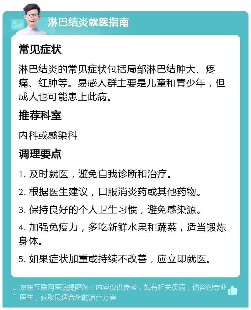 淋巴结炎就医指南 常见症状 淋巴结炎的常见症状包括局部淋巴结肿大、疼痛、红肿等。易感人群主要是儿童和青少年，但成人也可能患上此病。 推荐科室 内科或感染科 调理要点 1. 及时就医，避免自我诊断和治疗。 2. 根据医生建议，口服消炎药或其他药物。 3. 保持良好的个人卫生习惯，避免感染源。 4. 加强免疫力，多吃新鲜水果和蔬菜，适当锻炼身体。 5. 如果症状加重或持续不改善，应立即就医。