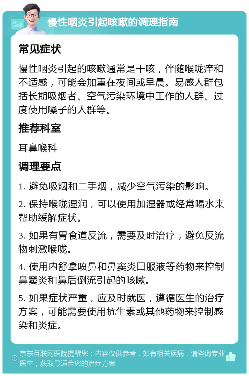 慢性咽炎引起咳嗽的调理指南 常见症状 慢性咽炎引起的咳嗽通常是干咳，伴随喉咙痒和不适感，可能会加重在夜间或早晨。易感人群包括长期吸烟者、空气污染环境中工作的人群、过度使用嗓子的人群等。 推荐科室 耳鼻喉科 调理要点 1. 避免吸烟和二手烟，减少空气污染的影响。 2. 保持喉咙湿润，可以使用加湿器或经常喝水来帮助缓解症状。 3. 如果有胃食道反流，需要及时治疗，避免反流物刺激喉咙。 4. 使用内舒拿喷鼻和鼻窦炎口服液等药物来控制鼻窦炎和鼻后倒流引起的咳嗽。 5. 如果症状严重，应及时就医，遵循医生的治疗方案，可能需要使用抗生素或其他药物来控制感染和炎症。