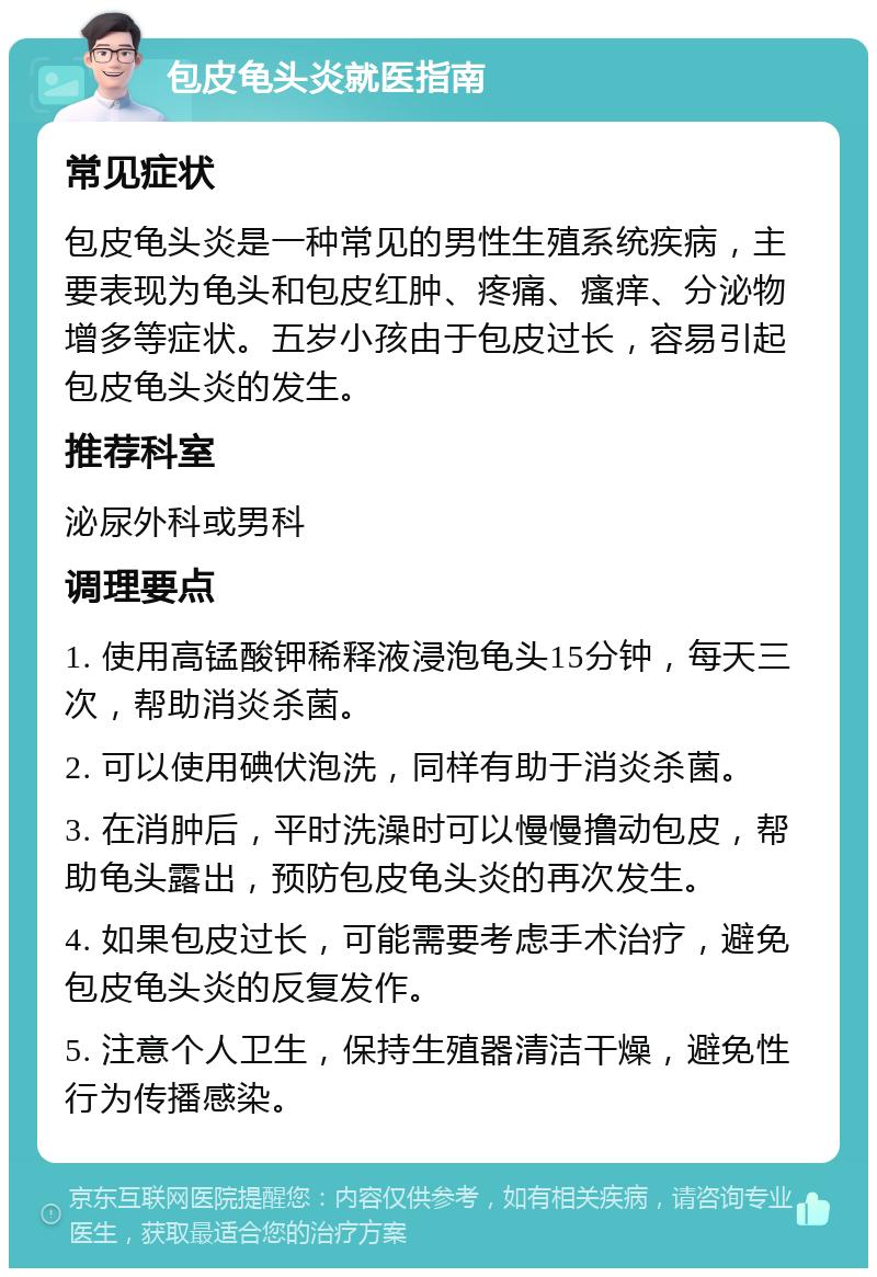 包皮龟头炎就医指南 常见症状 包皮龟头炎是一种常见的男性生殖系统疾病，主要表现为龟头和包皮红肿、疼痛、瘙痒、分泌物增多等症状。五岁小孩由于包皮过长，容易引起包皮龟头炎的发生。 推荐科室 泌尿外科或男科 调理要点 1. 使用高锰酸钾稀释液浸泡龟头15分钟，每天三次，帮助消炎杀菌。 2. 可以使用碘伏泡洗，同样有助于消炎杀菌。 3. 在消肿后，平时洗澡时可以慢慢撸动包皮，帮助龟头露出，预防包皮龟头炎的再次发生。 4. 如果包皮过长，可能需要考虑手术治疗，避免包皮龟头炎的反复发作。 5. 注意个人卫生，保持生殖器清洁干燥，避免性行为传播感染。