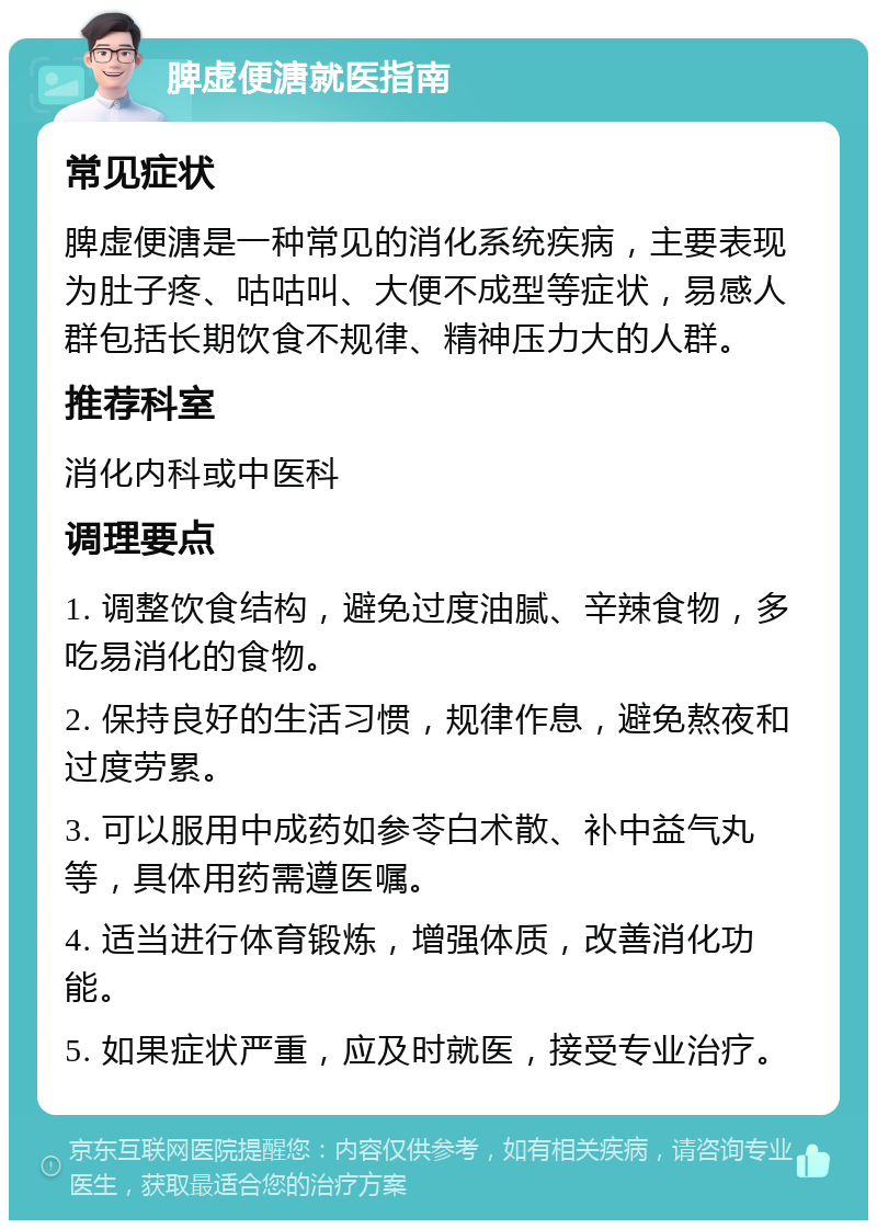 脾虚便溏就医指南 常见症状 脾虚便溏是一种常见的消化系统疾病，主要表现为肚子疼、咕咕叫、大便不成型等症状，易感人群包括长期饮食不规律、精神压力大的人群。 推荐科室 消化内科或中医科 调理要点 1. 调整饮食结构，避免过度油腻、辛辣食物，多吃易消化的食物。 2. 保持良好的生活习惯，规律作息，避免熬夜和过度劳累。 3. 可以服用中成药如参苓白术散、补中益气丸等，具体用药需遵医嘱。 4. 适当进行体育锻炼，增强体质，改善消化功能。 5. 如果症状严重，应及时就医，接受专业治疗。