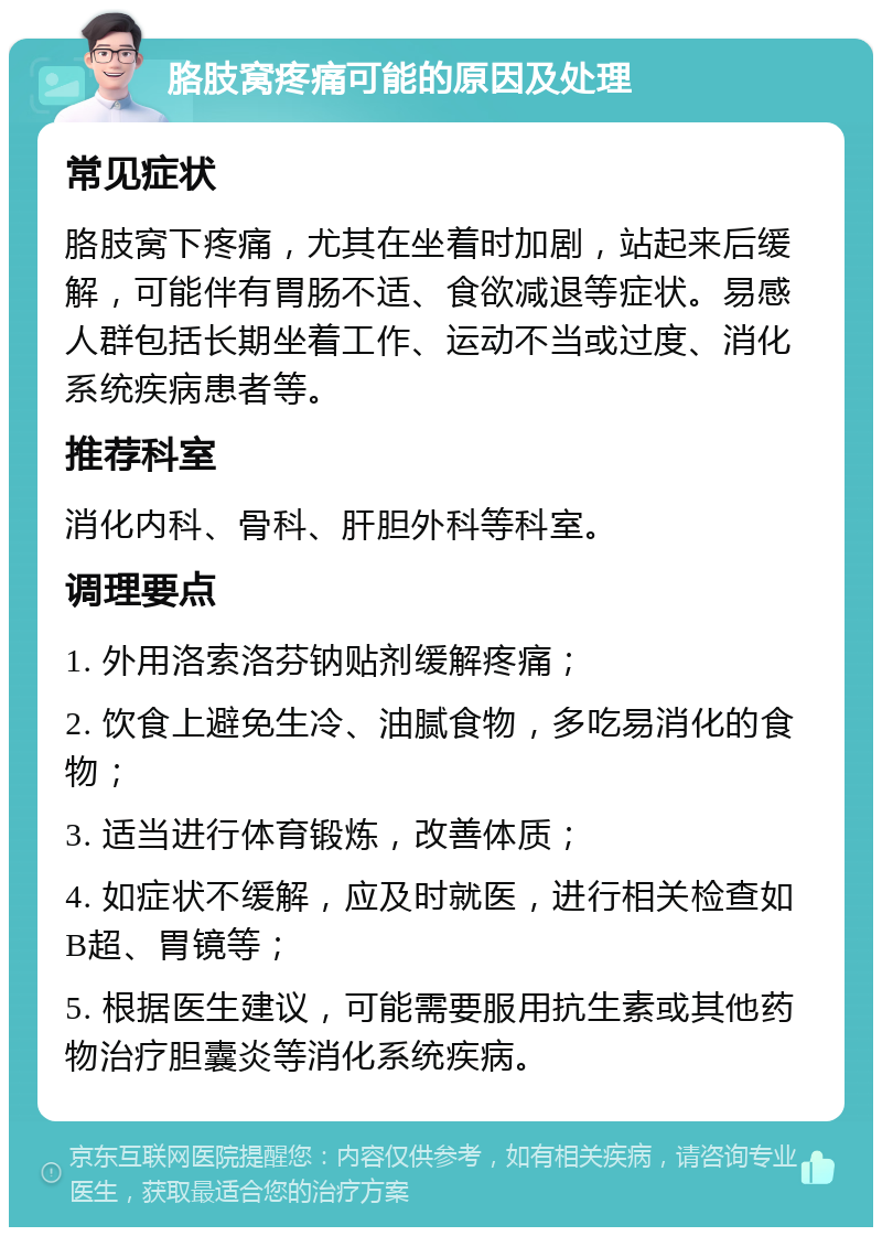 胳肢窝疼痛可能的原因及处理 常见症状 胳肢窝下疼痛，尤其在坐着时加剧，站起来后缓解，可能伴有胃肠不适、食欲减退等症状。易感人群包括长期坐着工作、运动不当或过度、消化系统疾病患者等。 推荐科室 消化内科、骨科、肝胆外科等科室。 调理要点 1. 外用洛索洛芬钠贴剂缓解疼痛； 2. 饮食上避免生冷、油腻食物，多吃易消化的食物； 3. 适当进行体育锻炼，改善体质； 4. 如症状不缓解，应及时就医，进行相关检查如B超、胃镜等； 5. 根据医生建议，可能需要服用抗生素或其他药物治疗胆囊炎等消化系统疾病。