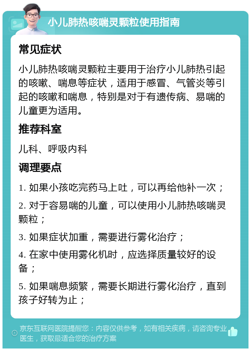 小儿肺热咳喘灵颗粒使用指南 常见症状 小儿肺热咳喘灵颗粒主要用于治疗小儿肺热引起的咳嗽、喘息等症状，适用于感冒、气管炎等引起的咳嗽和喘息，特别是对于有遗传病、易喘的儿童更为适用。 推荐科室 儿科、呼吸内科 调理要点 1. 如果小孩吃完药马上吐，可以再给他补一次； 2. 对于容易喘的儿童，可以使用小儿肺热咳喘灵颗粒； 3. 如果症状加重，需要进行雾化治疗； 4. 在家中使用雾化机时，应选择质量较好的设备； 5. 如果喘息频繁，需要长期进行雾化治疗，直到孩子好转为止；