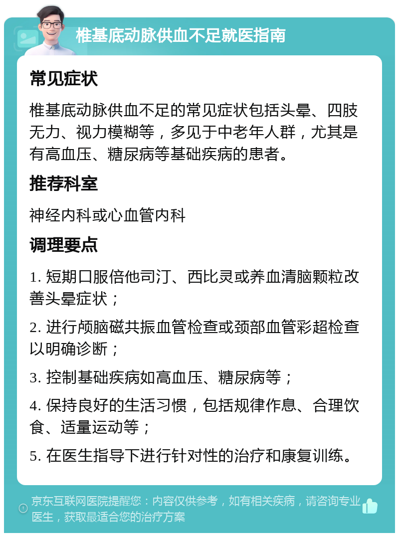 椎基底动脉供血不足就医指南 常见症状 椎基底动脉供血不足的常见症状包括头晕、四肢无力、视力模糊等，多见于中老年人群，尤其是有高血压、糖尿病等基础疾病的患者。 推荐科室 神经内科或心血管内科 调理要点 1. 短期口服倍他司汀、西比灵或养血清脑颗粒改善头晕症状； 2. 进行颅脑磁共振血管检查或颈部血管彩超检查以明确诊断； 3. 控制基础疾病如高血压、糖尿病等； 4. 保持良好的生活习惯，包括规律作息、合理饮食、适量运动等； 5. 在医生指导下进行针对性的治疗和康复训练。