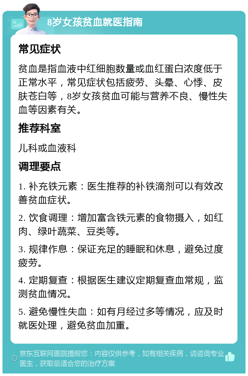 8岁女孩贫血就医指南 常见症状 贫血是指血液中红细胞数量或血红蛋白浓度低于正常水平，常见症状包括疲劳、头晕、心悸、皮肤苍白等，8岁女孩贫血可能与营养不良、慢性失血等因素有关。 推荐科室 儿科或血液科 调理要点 1. 补充铁元素：医生推荐的补铁滴剂可以有效改善贫血症状。 2. 饮食调理：增加富含铁元素的食物摄入，如红肉、绿叶蔬菜、豆类等。 3. 规律作息：保证充足的睡眠和休息，避免过度疲劳。 4. 定期复查：根据医生建议定期复查血常规，监测贫血情况。 5. 避免慢性失血：如有月经过多等情况，应及时就医处理，避免贫血加重。