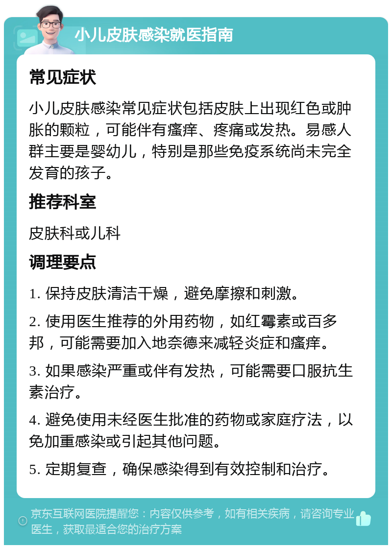 小儿皮肤感染就医指南 常见症状 小儿皮肤感染常见症状包括皮肤上出现红色或肿胀的颗粒，可能伴有瘙痒、疼痛或发热。易感人群主要是婴幼儿，特别是那些免疫系统尚未完全发育的孩子。 推荐科室 皮肤科或儿科 调理要点 1. 保持皮肤清洁干燥，避免摩擦和刺激。 2. 使用医生推荐的外用药物，如红霉素或百多邦，可能需要加入地奈德来减轻炎症和瘙痒。 3. 如果感染严重或伴有发热，可能需要口服抗生素治疗。 4. 避免使用未经医生批准的药物或家庭疗法，以免加重感染或引起其他问题。 5. 定期复查，确保感染得到有效控制和治疗。