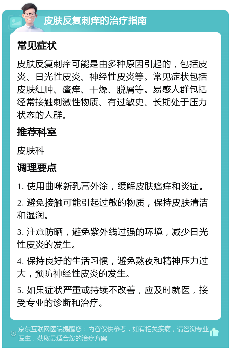 皮肤反复刺痒的治疗指南 常见症状 皮肤反复刺痒可能是由多种原因引起的，包括皮炎、日光性皮炎、神经性皮炎等。常见症状包括皮肤红肿、瘙痒、干燥、脱屑等。易感人群包括经常接触刺激性物质、有过敏史、长期处于压力状态的人群。 推荐科室 皮肤科 调理要点 1. 使用曲咪新乳膏外涂，缓解皮肤瘙痒和炎症。 2. 避免接触可能引起过敏的物质，保持皮肤清洁和湿润。 3. 注意防晒，避免紫外线过强的环境，减少日光性皮炎的发生。 4. 保持良好的生活习惯，避免熬夜和精神压力过大，预防神经性皮炎的发生。 5. 如果症状严重或持续不改善，应及时就医，接受专业的诊断和治疗。