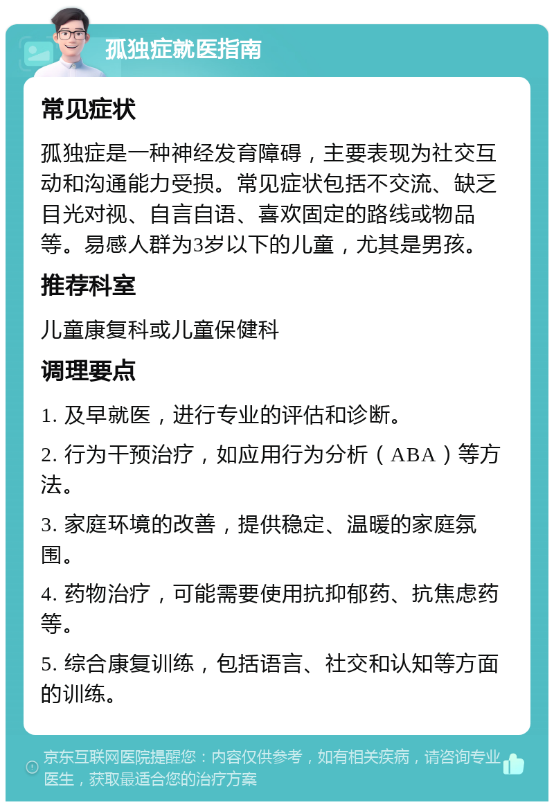 孤独症就医指南 常见症状 孤独症是一种神经发育障碍，主要表现为社交互动和沟通能力受损。常见症状包括不交流、缺乏目光对视、自言自语、喜欢固定的路线或物品等。易感人群为3岁以下的儿童，尤其是男孩。 推荐科室 儿童康复科或儿童保健科 调理要点 1. 及早就医，进行专业的评估和诊断。 2. 行为干预治疗，如应用行为分析（ABA）等方法。 3. 家庭环境的改善，提供稳定、温暖的家庭氛围。 4. 药物治疗，可能需要使用抗抑郁药、抗焦虑药等。 5. 综合康复训练，包括语言、社交和认知等方面的训练。