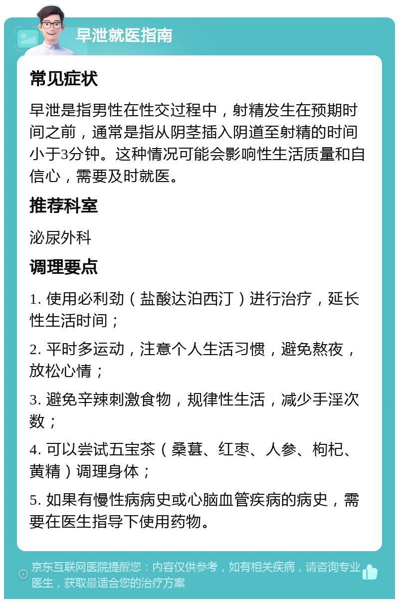 早泄就医指南 常见症状 早泄是指男性在性交过程中，射精发生在预期时间之前，通常是指从阴茎插入阴道至射精的时间小于3分钟。这种情况可能会影响性生活质量和自信心，需要及时就医。 推荐科室 泌尿外科 调理要点 1. 使用必利劲（盐酸达泊西汀）进行治疗，延长性生活时间； 2. 平时多运动，注意个人生活习惯，避免熬夜，放松心情； 3. 避免辛辣刺激食物，规律性生活，减少手淫次数； 4. 可以尝试五宝茶（桑葚、红枣、人参、枸杞、黄精）调理身体； 5. 如果有慢性病病史或心脑血管疾病的病史，需要在医生指导下使用药物。